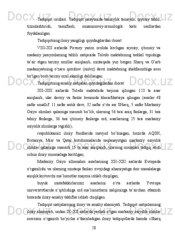 Tadqiqot   usullari.   Tadqiqot   jarayonida   tarixiylik   tamoyili,   qiyosiy   tahlil,
tizimlashtirish,   tasniflash,   muammoviy-xronologik   kabi   usullardan
foydalanilgan.
Tadqiqotning   ilmiy   yangiligi   quyidagilardan   iborat:
VIIΙ–ΧΙΙ   asrlarda   Pireney   yarim   orolida   kechgan   siyosiy,   ijtimoiy   va
madaniy   jarayonlarning   tahlili   natijasida   Toledo   maktabining   tashkil   topishiga
ta’sir   etgan   tarixiy   omillar   aniqlanib,   mintaqada   yuz   bergan   Sharq   va   G‘arb
madaniyatining   o‘zaro   qorishuv   (sintez)   davri   maktabning   shakllanishiga   asos
bo‘lgan   bosh   tarixiy   omil   ekanligi   dalillangan.
Tadqiqotning   amaliy   natijalari   quyidagilardan   iborat:
XII–XIII   asrlarda   Toledo   maktabida   tarjima   qilingan   123   ta   asar
aniqlanib,   ular   davriy   va   fanlar   kesimida   klassifikatsiya   qilingan   (asarlar   48
nafar   muallif:   11   nafar   antik   davr,   32   nafar   o‘rta   asr   SHarq,   5   nafar   Markaziy
Osiyo   olimlari   qalamiga   mansub   bo‘lib,   ularning   56   tasi   aniq   fanlarga,   31   tasi
tabiiy   fanlarga,   36   tasi   ijtimoiy   fanlarga   oid,   asarlarning   25   tasi   markaziy
osiyolik olimlarga   tegishli);
respublikamiz   ilmiy   fondlarida   mavjud   bo‘lmagan,   hozirda   AQSH,
Britaniya,   Misr   va   Qatar   kutubxonalarida   saqlanayotgan   markaziy   osiyolik
olimlar   qalamiga   mansub   15   ta   asar   aniqlanib,   ularning   nusxalari   tadqiq   etish
uchun   ilmiy   muomalaga   kiritilgan;
Markaziy   Osiyo   allomalari   asarlarining   XII–XIII   asrlarda   Evropada
o‘rganilishi   va   ularning   mintaqa   fanlari   rivojidagi   ahamiyatiga   doir   masalalarga
aniqlik   kirituvchi   ma’lumotlar   majmui   ishlab   chiqilgan;
buyuk   mutafakkirlarimiz   asarlarini   o‘rta   asrlarda   Yevropa
universitetlarida   o‘qitilishiga   oid   ma’lumotlarni   xalqimizga   ta’sirchan   etkazish
borasida   ilmiy-amaliy   takliflar ishlab   chiqilgan.
Tadqiqot natijalarining ilmiy va amaliy ahamiyati.   Tadqiqot   natijalarining
ilmiy   ahamiyati,   undan   IX–XII   asrlarda   yashab   o‘tgan   markaziy osiyolik olimlar
merosini   o‘rganish   bo‘yicha   o‘tkaziladigan   ilmiy   tadqiqotlarda   hamda   «Sharq
28