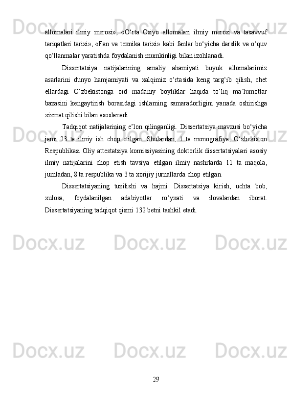 allomalari   ilmiy   merosi»,   «O‘rta   Osiyo   allomalari   ilmiy   merosi   va   tasavvuf
tariqatlari tarixi», «Fan va texnika   tarixi»   kabi   fanlar   bo‘yicha   darslik   va   o‘quv
qo‘llanmalar   yaratishda   foydalanish   mumkinligi   bilan   izohlanadi.
Dissertatsiya   natijalarining   amaliy   ahamiyati   buyuk   allomalarimiz
asarlarini   dunyo   hamjamiyati   va   xalqimiz   o‘rtasida   keng   targ‘ib   qilish,   chet
ellardagi   O‘zbekistonga   oid   madaniy   boyliklar   haqida   to‘liq   ma’lumotlar
bazasini   kengaytirish   borasidagi   ishlarning   samaradorligini   yanada   oshirishga
xizmat qilishi   bilan asoslanadi.
Tadqiqot   natijalarining   e’lon   qilinganligi.   Dissertatsiya   mavzusi   bo‘yicha
jami   23   ta   ilmiy   ish   chop   etilgan.   Shulardan,   1   ta   monografiya,   O‘zbekiston
Respublikasi   Oliy   attestatsiya   komissiyasining   doktorlik dissertatsiyalari  asosiy
ilmiy   natijalarini   chop   etish   tavsiya   etilgan   ilmiy   nashrlarda   11   ta   maqola,
jumladan, 8 ta respublika va 3 ta   xorijiy   jurnallarda   chop   etilgan.
Dissertatsiyaning   tuzilishi   va   hajmi.   Dissertatsiya   kirish,   uchta   bob,
xulosa,   foydalanilgan   adabiyotlar   ro‘yxati   va   ilovalardan   iborat.
Dissertatsiyaning   tadqiqot   qismi   132 betni   tashkil   etadi.
            
29 