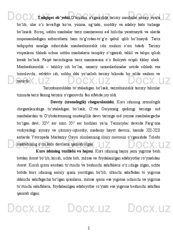                           Tadqiqot   ob’ y ekti . O‘tmishni   o‘rganishda   tarixiy   manbalar   asosiy   vosita
bo‘lib,   ular   o‘z   tavsifiga   ko‘ra,   yozma,   og‘zaki,   moddiy   va   adabiy   kabi   turlarga
bo‘linadi.   Biroq,   ushbu   manbalar   tarix   manzarasini   asl   holicha   yaratmaydi   va   ularda
mujassamlashgan   axborotlarni   ham   to‘g‘ridan-to‘g‘ri   qabul   qilib   bo‘lmaydi.   Tarix
tadqiqotni   amalga   oshirishda   manbashunoslik   ishi   muhim   o‘rin   tutadi.   Tarixiy
voqealarni   tiklash   uchun   ushbu   manbalarni   tanqidiy   o‘rganish,   tahlil   va   talqin   qilish
kerak   bo‘ladi.   Faqat   tarixchigina   tarix   manzarasini   o‘z   faoliyati   orqali   tiklay   oladi.
Manbashunoslik   –   tahliliy   ish   bo‘lsa,   nazariy   umumlashmalar   ustida   ishlash   esa
tizimlovchi,   selektiv   ish,   ushbu   ikki   yo‘nalish   tarixiy   bilimda   bir   xilda   muhim   va
zarurdir. 
                                Tarixshunoslikka   to‘xtaladigan   bo‘lsak,   tarixshunoslik   tarixiy   bilimlar
tizimida tarix faning tarixini o‘rganuvchi fan sifatida joy oldi.
                              Davriy   (xronologik)   chegaral a nishi.   Kurs   ishining   xronologik
chegaralanishiga   to‘xtaladigan   bo‘lsak,   O‘rta   Osiyoning   qadimgi   tarixiga   oid
manbalardan   to   O‘zbekistonning   mustaqillik   davri   tarixiga   oid   yozma   manbalargacha
bo‘lgan   davr,   XIV   asr   oxiri   XV   asr   boshlari   ya’ni   Temuriylar   davrida   Farg‘ona
vodiysidagi   siyosiy   va   ijtimoiy-iqtisodiy,   madaniy   hayot   davrini,   hamda   XII-XIII
asrlarda   Yevropada   Markaziy   Osiyo   olimlarining   ilmiy   merosini   o‘rganishda   Toledo
maktabining o‘rni kabi davrlarni qamrab olgan.
                          Kurs   ishi ning   tuzilishi   va  hajmi.   Kurs   ishining   hajmi   jami   yigirma   besh
betdan iborat bo‘lib, kirish, uchta bob, xulosa va foydalanilgan adabiyotlar ro‘yxatidan
iborat. Kirish qismi asodsan to‘rtinchi va beshinchi sahifalarni o‘z ichiga olgan, uchta
bobda   kurs   ishining   asosiy   qismi   yoritilgan   bo‘lib,   oltinchi   sahifadan   to   yigirma
ikkinchi sahifagacha bo‘lgan qismlarni, xulosa qismi esa yigirma uchinchi  va yigirma
to‘rtinchi sahifalarni, foydalanilgan adabiyotlar ro‘yxati esa yigirma beshinchi sahifani
qamrab olgan.
3 