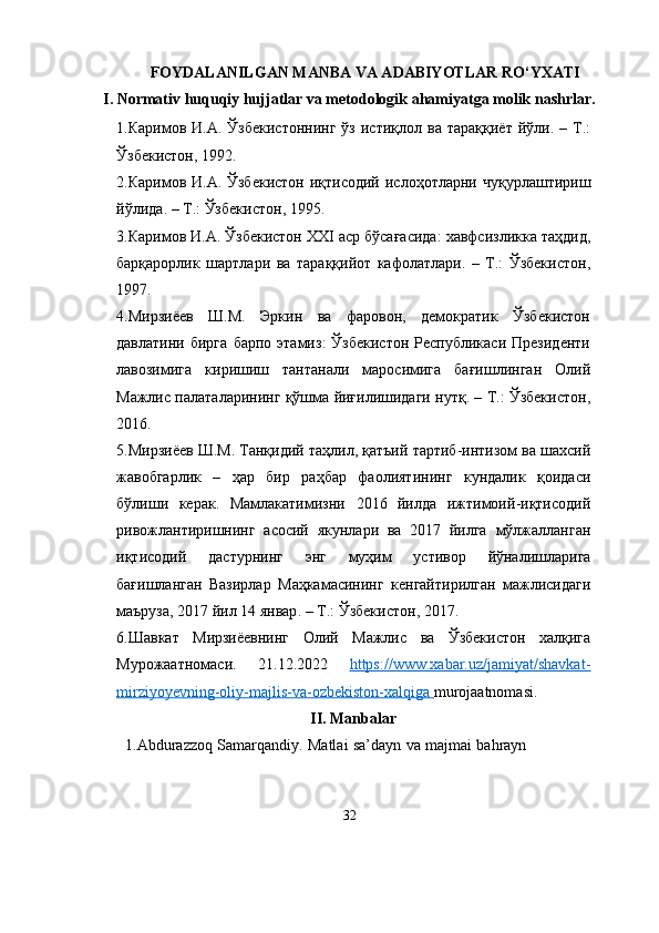 FOYDALANILGAN MANBA VA ADABIYOTLAR RO‘YXATI
I. Normativ huquqiy hujjatlar va metodologik ahamiyatga molik nashrlar.
1. Каримов   И . А .   Ўзбекистоннинг   ўз   истиқлол   ва   тараққиёт   йўли . –   Т .:
Ўзбекистон ,   1992.
2. Каримов   И . А .   Ўзбекистон   иқтисодий   ислоҳотларни   чуқурлаштириш
йўлида .   –   Т .:  Ўзбекистон ,   1995.
3. Каримов   И . А .   Ўзбекистон  XXI  аср   бўсағасида :  хавфсизликка   таҳдид ,
барқарорлик   шартлари   ва   тараққийот   кафолатлари .   –   Т .:   Ўзбекистон ,
1997.
4. Мирзиёев   Ш . М .   Эркин   ва   фаровон ,   демократик   Ўзбекистон
давлатини   бирга   барпо   этамиз :   Ўзбекистон   Республикаси   Президенти
лавозимига   киришиш   тантанали   маросимига   бағишлинган   Олий
Мажлис   палаталарининг   қўшма   йиғилишидаги   нутқ .   –   Т .:   Ўзбекистон ,
2016.
5. Мирзиёев   Ш . М .  Танқидий   таҳлил ,  қатъий   тартиб - интизом   ва   шахсий
жавобгарлик   –   ҳар   бир   раҳбар   фаолиятининг   кундалик   қоидаси
бўлиши   керак .   Мамлакатимизни   2016   йилда   ижтимоий - иқтисодий
ривожлантиришнинг   асосий   якунлари   ва   2017   йилга   мўлжалланган
иқтисодий   дастурнинг   энг   муҳим   устивор   йўналишларига
бағишланган   Вазирлар   Маҳкамасининг   кенгайтирилган   мажлисидаги
маъруза , 2017   йил   14   январ .   –   Т .:  Ўзбекистон ,   2017.
6. Шавкат   Мирзиёевнинг   Олий   Мажлис   ва   Ўзбекистон   халқига
Мурожаатномаси .   21.12.2022   https://www.xabar.uz/jamiyat/shavkat-
mirziyoyevning-oliy-majlis-va-ozbekiston-xalqiga             murojaatnomasi.
II. Manbalar
         1.Abdurazzoq   Samarqandiy.   Matlai   sa’dayn   va   majmai   bahrayn
32