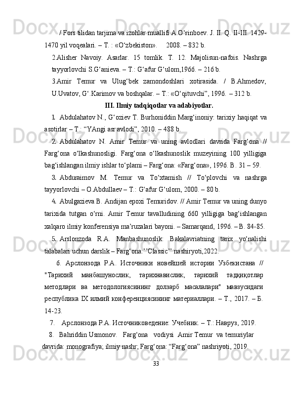          / Fors tilidan tarjima va izohlar muallifi A.O‘rinboev. J. II. Q. II ‐ III.   1429 ‐
1470   yil   voqealari. –   T.   :   «O‘zbekiston».       2008. –   832   b.
2.Alisher   Navoiy.   Asarlar.   15   tomlik.   T.   12.   Majolisun ‐ nafois.   Nashrga
tayyorlovchi   S.G‘anieva.   –   T.:   G‘afur   G‘ulom,1966.   – 216 b.
3.Amir   Temur   va   Ulug‘bek   zamondoshlari   xotirasida.   /   B.Ahmedov,
U.Uvatov,   G‘.Karimov   va   boshqalar. –   T.: «O‘qituvchi”, 1996.   – 312   b.
III. Ilmiy tadqiqotlar va adabiyotlar.
1. Abdulahatov N., G‘oziev T. Burhoniddin Marg‘inoniy: tarixiy   haqiqat   va
asotirlar – T.: “YAngi   asr avlodi”, 2010. – 488   b.
2. Abdulahatov   N.   Amir   Temur   va   uning   avlodlari   davrida   Farg‘ona   //
Farg‘ona   o‘lkashunosligi.   Farg‘ona   o‘lkashunoslik   muzeyining   100   yilligiga
bag‘ishlangan   ilmiy   ishlar   to‘plami   –   Farg‘ona:   «Farg‘ona»,   1996.   B.   31   –   59.
3. Abduraimov   M.   Temur   va   To‘xtamish   //   To‘plovchi   va   nashrga
tayyorlovchi   – O.Abdullaev –   T.:   G‘afur   G‘ulom,   2000.   –   80 b.
4. Abulgazieva B. Andijan epoxi Temuridov. // Amir Temur va   uning   dunyo
tarixida   tutgan   o‘rni.   Amir   Temur   tavalludining   660   yilligiga   bag‘ishlangan
xalqaro   ilmiy   konferensiya   ma’ruzalari   bayoni.   –   Samarqand,   1996. –   B.   84 ‐ 85.
5. Arslonzoda   R.A.   Manbashunoslik:   Bakalavriatning   tarix   yo‘nalishi
talabalari uchun darslik – Farg‘ona:’’Classic’’ nashiryoti,2022.
      6.   Арслонзода   Р.А.   Источники   новейшей   истории   Узбекистана   //
"Тарихий   манбашунослик,   тарихнавислик,   тарихий   тадқиқотлар
методлари   ва   методологиясининг   долзарб   масалалари"   мавзусидаги
республика   IX   илмий   конференциясининг   материаллари.   –   Т.,   2017.   –   Б.
14-23.
    7.    Арслонзода   .А.   Источниковедение:   Учебник.   –   Т.:   Навруз, 2019.
     8.    Bahriddin   Usmonov .     Farg‘ona     vodiysi    Amir Temur    va   temuriylar 
davrida:   monografiya;   ilmiy   nashr;   Farg‘ona:   “Farg‘ona”   nashriyoti,   2019.
33 