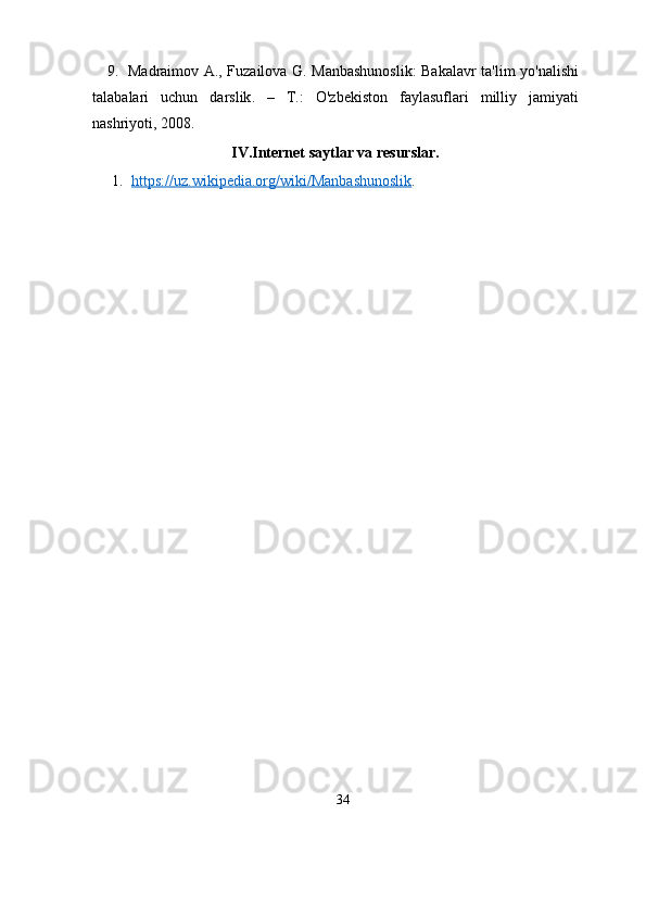       9.    Madraimov   А.,   Fuzailova   G .   Manbashunoslik :   Bakalavr   ta ' lim   yo ' nalishi
talabalari   uchun   darslik .   –   Т.:   O ' zbekiston   faylasuflari   milliy   jamiyati
nashriyoti ,   2008.
IV.Internet saytlar va resurslar.
1. https://uz.wikipedia.org/wiki/Manbashunoslik    .
34 