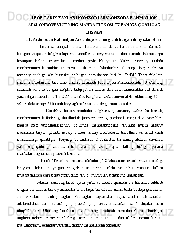I BOB.TARIX FANLARI NOMZODI ARSLONZODA RAHMATJON
ARSLONBOYEVICHNING MANBASHUNOSLIK FANIGA QO‘SHGAN
HISSASI
I.1. Arslonzoda Rahmatjon Arslonboyevichning olib borgan ilmiy izlanishlari
                            Inson   va   jamiyat     haqida,   turli   zamonlarda   va   turli   mamlakatlarda   sodir
bo‘lgan   voqealar   to‘g‘risidagi   ma’lumotlar   tarixiy   manbalardan   olinadi.   Manbalarga
tayangan   holda,   tarixchilar   o‘tmishni   qayta   tiklaydilar.   Ya’ni   tarixni   yoritishda
manbashunoslik   muhim   ahamiyat   kasb   etadi.   Manbashunoslikning   rivojlanishi   va
taraqqiy   etishiga   o‘z   hissasini   qo‘shgan   shaxslardan   biri   bu   FarDU   Tarix   fakulteti
jamoasi   a’zolaridan   biri   tarix   fanlari   nomzodi   Rahmatjon   Arslonzodadir.   U   o‘zining
samarali   va   olib   borgan   ko‘plab   tadqiqotlari   natijasida   manbashunoslikka   oid   darslik
yaratishga muvofiq bo‘ldi.Ushbu darslik Farg‘ona davlat universiteti rektorining 2022-
yil 23-dekabrdagi 586-sonli buyrug‘iga binoan nashrga ruxsat berildi.
                              Darslikda   tarixiy   manbalar   to‘g‘risidagi   umumiy   tushuncha   berilib,
manbashunoslik   fanining   shakllanish   jarayoni,   uning   predmeti,   maqsad   va   vazifalari
haqida   so‘z   yuritiladi.Birinchi   bo‘limda   manbashunoslik   fanining   ayrim   nazariy
masalalari   bayon   qilinib,   asosiy   e’tibor   tarixiy   manbalarni   tasniflash   va   tahlil   etish
masalalariga   qaratilgan.   Keyingi   bo‘limlarda   O‘zbekiston   tarixining   alohida   davrlari,
ya’ni   eng   qadimgi   zamondan   to   mustaqillik   davriga   qadar   talluqli   bo‘lgan   yozma
manbalarning umumiy tavsifi beriladi. 
                                  Kitob’’Tarix’’ yo‘nalishi talabalari, ‘’O‘zbekiston tarixi’’ mutaxassisligi
bo‘yicha   tahsil   olayotgan   magistrantlar   hamda   o‘rta   va   o‘rta   maxsus   ta’lim
muassasalarida dars berayotgan tarix fani o‘qtuvchilari uchun mo‘ljallangan.
                   Muallif asarning kirish qismi ya’ni so‘zboshi qismida o‘z fikrlarini bildirib
o‘tgan. Jumladan, tarixiy manbalar bilan faqat tarixchilar emas, balki boshqa gumanitar
fan   vakillari   –   antropologlar,   etnologlar,   faylasuflar,   iqtisodchilar,   tilshunoslar,
adabiyotshunoslar,   sotsiologlar,   psixologlar,   siyosatshunoslar   va   boshqalar   ham
shug‘ullanadi.   Ularning   barchasi   o‘z   fanining   predmeti   nimadan   iborat   ekanligini
anglash   uchun   tarixiy   manbalarga   murojaat   etadilar,   ulardan   o‘zlari   uchun   kerakli
ma’lumotlarni odamlar yaratgan tarixiy manbalardan topadilar.
4