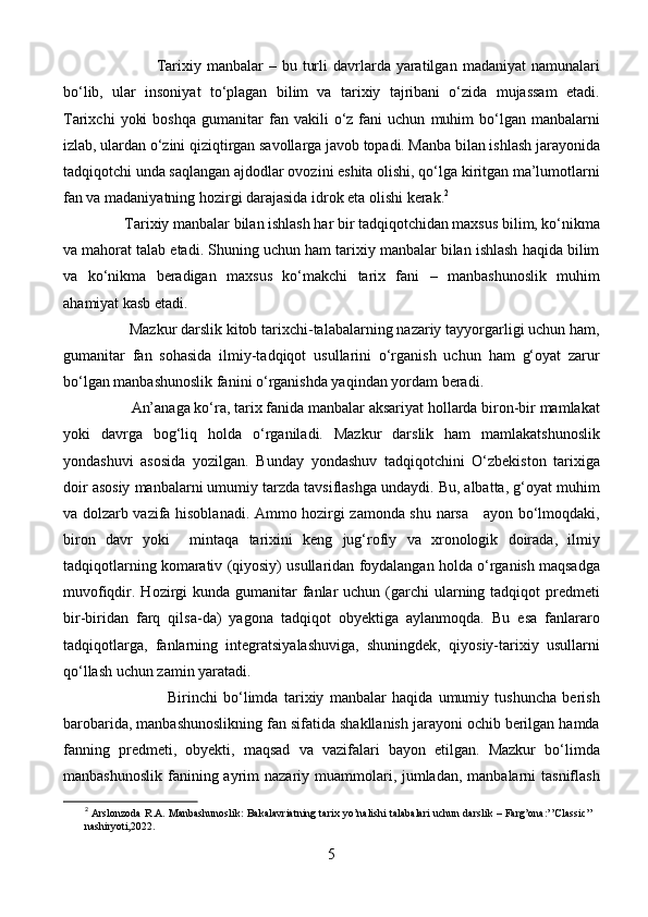 Tarixiy  manbalar   –  bu  turli  davrlarda  yaratilgan   madaniyat   namunalari
bo‘lib,   ular   insoniyat   to‘plagan   bilim   va   tarixiy   tajribani   o‘zida   mujassam   etadi.
Tarixchi   yoki   boshqa   gumanitar   fan   vakili   o‘z  fani   uchun   muhim   bo‘lgan  manbalarni
izlab, ulardan o‘zini qiziqtirgan savollarga javob topadi. Manba bilan ishlash jarayonida
tadqiqotchi unda saqlangan ajdodlar ovozini eshita olishi, qo‘lga kiritgan ma’lumotlarni
fan va madaniyatning hozirgi darajasida idrok eta olishi kerak. 2
                 Tarixiy manbalar bilan ishlash har bir tadqiqotchidan maxsus bilim, ko‘nikma
va mahorat talab etadi. Shuning uchun ham tarixiy manbalar bilan ishlash haqida bilim
va   ko‘nikma   beradigan   maxsus   ko‘makchi   tarix   fani   –   manbashunoslik   muhim
ahamiyat kasb etadi.
                 Mazkur darslik kitob tarixchi-talabalarning nazariy tayyorgarligi uchun ham,
gumanitar   fan   sohasida   ilmiy-tadqiqot   usullarini   o‘rganish   uchun   ham   g‘oyat   zarur
bo‘lgan manbashunoslik fanini o‘rganishda yaqindan yordam beradi. 
                  An’anaga ko‘ra, tarix fanida manbalar aksariyat hollarda biron-bir mamlakat
yoki   davrga   bog‘liq   holda   o‘rganiladi.   Mazkur   darslik   ham   mamlakatshunoslik
yondashuvi   asosida   yozilgan.   Bunday   yondashuv   tadqiqotchini   O‘zbekiston   tarixiga
doir asosiy manbalarni umumiy tarzda tavsiflashga undaydi. Bu, albatta, g‘oyat muhim
va dolzarb vazifa hisoblanadi. Ammo hozirgi zamonda shu narsa     ayon bo‘lmoqdaki,
biron   davr   yoki     mintaqa   tarixini   keng   jug‘rofiy   va   xronologik   doirada,   ilmiy
tadqiqotlarning komarativ (qiyosiy) usullaridan foydalangan holda o‘rganish maqsadga
muvofiqdir. Hozirgi  kunda  gumanitar  fanlar  uchun (garchi  ularning tadqiqot  predmeti
bir-biridan   farq   qilsa-da)   yagona   tadqiqot   obyektiga   aylanmoqda.   Bu   esa   fanlararo
tadqiqotlarga,   fanlarning   integratsiyalashuviga,   shuningdek,   qiyosiy-tarixiy   usullarni
qo‘llash uchun zamin yaratadi.
                                    Birinchi   bo‘limda   tarixiy   manbalar   haqida   umumiy   tushuncha   berish
barobarida, manbashunoslikning fan sifatida shakllanish jarayoni ochib berilgan hamda
fanning   predmeti,   obyekti,   maqsad   va   vazifalari   bayon   etilgan.   Mazkur   bo‘limda
manbashunoslik  fanining ayrim  nazariy muammolari, jumladan,  manbalarni  tasniflash
2
 Arslonzoda R.A. Manbashunoslik: Bakalavriatning tarix yo’nalishi talabalari uchun darslik – Farg’ona:’’Classic’’
nashiryoti,2022.
5