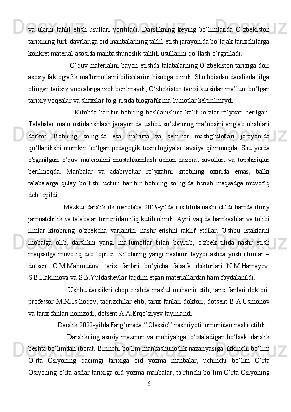 va   ularni   tahlil   etish   usullari   yoritiladi.   Darslikning   keying   bo‘limlarida   O‘zbekiston
tarixining turli davrlariga oid manbalarning tahlil etish jarayonida bo‘lajak tarixchilarga
konkret material asosida manbashunoslik tahlili usullarini qo‘llash o‘rgatiladi. 
                                      O‘quv materialini bayon etishda talabalarning O‘zbekiston tarixiga doir
asosiy faktografik ma’lumotlarni bilishlarini hisobga olindi. Shu boisdan darslikda tilga
olingan tarixiy voqealarga izoh berilmaydi, O‘zbekiston tarixi kursidan ma’lum bo‘lgan
tarixiy voqealar va shaxslar to‘g‘risida biografik ma’lumotlar keltirilmaydi. 
                                      Kitobda  har   bir  bobning  boshlanishida  kalit  so‘zlar   ro‘yxati  berilgan.
Talabalar  matn  ustida   ishlash   jarayonida  ushbu  so‘zlarning  ma’nosini  anglab  olishlari
darkor.   Bobning   so‘ngida   esa   ma’ruza   va   seminar   mashg‘ulotlari   jarayonida
qo‘llanilishi mumkin bo‘lgan pedagogik texnologiyalar tavsiya qilinmoqda. Shu yerda
o'rganilgan   o‘quv   materialini   mustahkamlash   uchun   nazorat   savollari   va   topshiriqlar
berilmoqda.   Manbalar   va   adabiyotlar   ro‘yxatini   kitobning   oxirida   emas,   balki
talabalarga   qulay   bo‘lishi   uchun   har   bir   bobning   so‘ngida   berish   maqsadga   muvofiq
deb topildi.
                    Mazkur darslik ilk marotaba 2019-yilda rus tilida nashr etildi hamda ilmiy
jamoatchilik va talabalar tomonidan iliq kutib olindi. Ayni vaqtda hamkasblar va tolibi
ilmlar   kitobning   o‘zbekcha   variantini   nashr   etishni   taklif   etdilar.   Ushbu   istaklarni
inobatga   olib,   darslikni   yangi   ma’lumotlar   bilan   boyitib,   o‘zbek   tilida   nashr   etish
maqsadga   muvofiq   deb   topildi.   Kitobning   yangi   nashrini   tayyorlashda   yosh   olimlar   –
dotsent   O.M.Mahmudov,   tarix   fanlari   bo‘yicha   falsafa   doktorlari   N.M.Hamayev,
S.B.Hakimova va S.B.Yuldashevlar taqdim etgan materiallardan ham foydalanildi.
                                    Ushbu darslikni chop etishda mas’ul muharrir etib, tarix fanlari doktori,
professor   M.M.Is’hoqov,  taqrizchilar   etib,  tarix  fanlari   doktori,  dotsent   B.A.Usmonov
va tarix fanlari nomzodi, dotsent A.A.Erqo‘ziyev tayinlandi.
                  Darslik 2022-yilda Farg‘onada ‘’Classic’’ nashriyoti tomonidan nashr etildi.
                                    Darslikning asosiy mazmun va mohiyatiga to‘xtaladigan bo‘lsak, darslik
beshta bo‘limdan iborat. Birinchi bo‘lim manbashunoslik nazariyasiga, ikkinchi bo‘lim
O‘rta   Osiyoning   qadimgi   tarixiga   oid   yozma   manbalar,   uchinchi   bo‘lim   O‘rta
Osiyoning o‘rta asrlar tarixiga oid yozma manbalar, to‘rtinchi bo‘lim O‘rta Osiyoning
6 