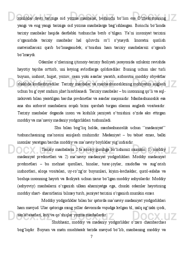 xonliklar   davri   tarixiga   oid   yozma   manbalar,   beshinchi   bo‘lim   esa   O‘zbekistonning
yangi   va   eng   yangi   tarixiga   oid   yozma   manbalarga   bag‘ishlangan.   Birinchi   bo‘limda
tarixiy   manbalar   haqida   dastlabki   tushuncha   berib   o‘tilgan.   Ya’ni   insoniyat   tarixini
o‘rganishda   tarixiy   manbalar   hal   qiluvchi   ro‘l   o‘ynaydi.   Imoratni   qurilish
materiallarisiz   qurib   bo‘lmaganidek,   o‘tmishni   ham   tarixiy   manbalarsiz   o‘rganib
bo‘lmaydi. 
                              Odamlar o‘zlarining ijtimoiy-tarixiy faoliyati jarayonida uzluksiz ravishda
hayotiy   tajriba   orttirib,   uni   keying   avlodlarga   qoldiradilar.   Buning   uchun   ular   turli
buyum,   inshoot,   hujjat,   yozuv,   rasm   yoki   asarlar   yaratib,   axborotni   moddiy   obyektlar
shaklida kodlashtiradilar. Tarixiy manbalar va manbashunoslikning mohiyatini anglash
uchun bu g‘oyat muhim jihat hisoblanadi. Tarixiy manbalar – bu insonning qo‘li va aql-
zakovati bilan yaratilgan barcha predmetlar va asarlar majmuidir. Manbashunoslik esa
ana   shu   axborot   manbalarni   orqali   bizni   qurshab   turgan   olamni   anglash   vositasidir.
Tarixiy   manbalar   deganda   inson   va   kishilik   jamiyati   o‘tmishini   o‘zida   aks   ettirgan
moddiy va ma’naviy madaniy yodgorliklari tushuniladi.
                                  Shu   bilan   bog‘liq   holda,   manbashunoslik   uchun   ‘’madaniyat’’
tushunchasining   ma’nosini   aniqlash   muhimdir.   Madaniyat   –   bu   tabiat   emas,   balki
insonlar yaratgan barcha moddiy va ma’naviy boyliklar yig‘indisidir. 
                                  Tarixiy manbalarni 2 ta asosiy guruhga bo‘lishimiz mumkin: 1) moddiy
madaniyat   predmetlari   va   2)   ma’naviy   madaniyat   yodgorliklari.   Moddiy   madaniyat
predmetlari   –   bu   mehnat   qurollari,   binolar,   turar-joylar,   mudofaa   va   sug‘orish
inshootlari,   aloqa   vositalari,   uy-ro‘zg‘or   buyumlari,   kiyim-kechaklar,   qurol-aslaha   va
boshqa insonning hayoti va faoliyati uchun zarur bo‘lgan moddiy ashyolardir. Moddiy
(ashyoviy)   manbalarni   o‘rganish   ulkan   ahamiyatga   ega,   chunki   odamlar   hayotining
moddiy shart- sharoitlarini bilmay turib, jamiyat tarixini o‘rganish mumkin emas.
                      Moddiy yodgorliklar bilan bir qatorda ma’naviy madaniyat yodgorliklari
ham mavjud. Ular qatoriga ming yillar davomida vujudga kelgan til, xalq og‘zaki ijodi,
san’at asarlari, kuy va qo‘shiqlar yozma manbalardir.
                                      Shubhasiz,   moddiy   va   madaniy   yodgorliklar   o‘zaro   chambarchas
bog‘liqdir.   Buyum   va   matn   mushtarak   tarzda   mavjud   bo‘lib,   manbaning   moddiy   va
7 