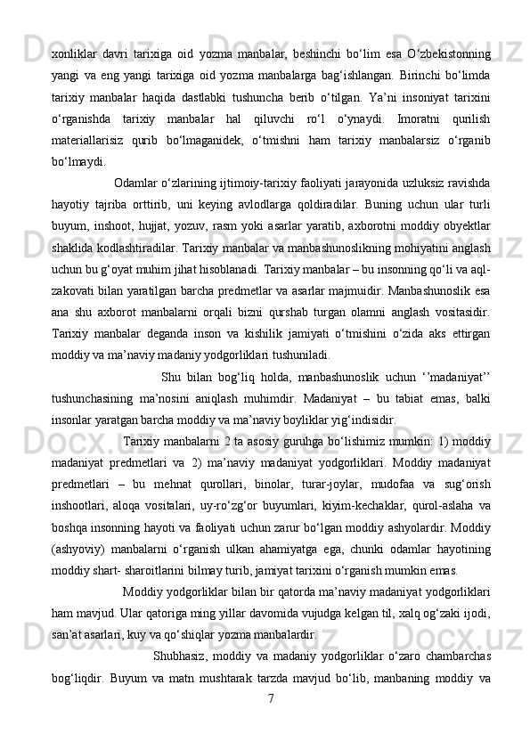 xonliklar   davri   tarixiga   oid   yozma   manbalar,   beshinchi   bo‘lim   esa   O‘zbekistonning
yangi   va   eng   yangi   tarixiga   oid   yozma   manbalarga   bag‘ishlangan.   Birinchi   bo‘limda
tarixiy   manbalar   haqida   dastlabki   tushuncha   berib   o‘tilgan.   Ya’ni   insoniyat   tarixini
o‘rganishda   tarixiy   manbalar   hal   qiluvchi   ro‘l   o‘ynaydi.   Imoratni   qurilish
materiallarisiz   qurib   bo‘lmaganidek,   o‘tmishni   ham   tarixiy   manbalarsiz   o‘rganib
bo‘lmaydi. 
                              Odamlar o‘zlarining ijtimoiy-tarixiy faoliyati jarayonida uzluksiz ravishda
hayotiy   tajriba   orttirib,   uni   keying   avlodlarga   qoldiradilar.   Buning   uchun   ular   turli
buyum,   inshoot,   hujjat,   yozuv,   rasm   yoki   asarlar   yaratib,   axborotni   moddiy   obyektlar
shaklida kodlashtiradilar. Tarixiy manbalar va manbashunoslikning mohiyatini anglash
uchun bu g‘oyat muhim jihat hisoblanadi. Tarixiy manbalar – bu insonning qo‘li va aql-
zakovati bilan yaratilgan barcha predmetlar va asarlar majmuidir. Manbashunoslik esa
ana   shu   axborot   manbalarni   orqali   bizni   qurshab   turgan   olamni   anglash   vositasidir.
Tarixiy   manbalar   deganda   inson   va   kishilik   jamiyati   o‘tmishini   o‘zida   aks   ettirgan
moddiy va ma’naviy madaniy yodgorliklari tushuniladi.
                                  Shu   bilan   bog‘liq   holda,   manbashunoslik   uchun   ‘’madaniyat’’
tushunchasining   ma’nosini   aniqlash   muhimdir.   Madaniyat   –   bu   tabiat   emas,   balki
insonlar yaratgan barcha moddiy va ma’naviy boyliklar yig‘indisidir. 
                                  Tarixiy manbalarni 2 ta asosiy guruhga bo‘lishimiz mumkin: 1) moddiy
madaniyat   predmetlari   va   2)   ma’naviy   madaniyat   yodgorliklari.   Moddiy   madaniyat
predmetlari   –   bu   mehnat   qurollari,   binolar,   turar-joylar,   mudofaa   va   sug‘orish
inshootlari,   aloqa   vositalari,   uy-ro‘zg‘or   buyumlari,   kiyim-kechaklar,   qurol-aslaha   va
boshqa insonning hayoti va faoliyati uchun zarur bo‘lgan moddiy ashyolardir. Moddiy
(ashyoviy)   manbalarni   o‘rganish   ulkan   ahamiyatga   ega,   chunki   odamlar   hayotining
moddiy shart- sharoitlarini bilmay turib, jamiyat tarixini o‘rganish mumkin emas.
                      Moddiy yodgorliklar bilan bir qatorda ma’naviy madaniyat yodgorliklari
ham mavjud. Ular qatoriga ming yillar davomida vujudga kelgan til, xalq og‘zaki ijodi,
san’at asarlari, kuy va qo‘shiqlar yozma manbalardir.
                                      Shubhasiz,   moddiy   va   madaniy   yodgorliklar   o‘zaro   chambarchas
bog‘liqdir.   Buyum   va   matn   mushtarak   tarzda   mavjud   bo‘lib,   manbaning   moddiy   va
7