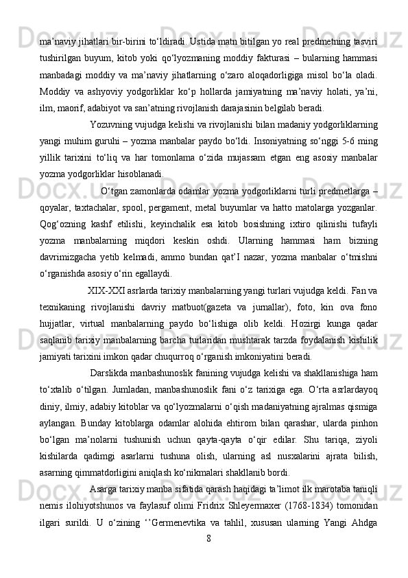 ma’naviy jihatlari bir-birini to‘ldiradi. Ustida matn bitilgan yo real predmetning tasviri
tushirilgan   buyum,   kitob   yoki   qo‘lyozmaning   moddiy   fakturasi   –   bularning   hammasi
manbadagi   moddiy   va   ma’naviy   jihatlarning   o‘zaro   aloqadorligiga   misol   bo‘la   oladi.
Moddiy   va   ashyoviy   yodgorliklar   ko‘p   hollarda   jamiyatning   ma’naviy   holati,   ya’ni,
ilm, maorif, adabiyot va san’atning rivojlanish darajasinin belgilab beradi. 
                     Yozuvning vujudga kelishi va rivojlanishi bilan madaniy yodgorliklarning
yangi muhim guruhi – yozma manbalar paydo bo‘ldi. Insoniyatning so‘nggi 5-6 ming
yillik   tarixini   to‘liq   va   har   tomonlama   o‘zida   mujassam   etgan   eng   asosiy   manbalar
yozma yodgorliklar hisoblanadi.
                                      O‘tgan zamonlarda odamlar yozma yodgorliklarni turli predmetlarga –
qoyalar,  taxtachalar,   spool,   pergament,   metal   buyumlar   va  hatto   matolarga  yozganlar.
Qog‘ozning   kashf   etilishi,   keyinchalik   esa   kitob   bosishning   ixtiro   qilinishi   tufayli
yozma   manbalarning   miqdori   keskin   oshdi.   Ularning   hammasi   ham   bizning
davrimizgacha   yetib   kelmadi,   ammo   bundan   qat’I   nazar,   yozma   manbalar   o‘tmishni
o‘rganishda asosiy o‘rin egallaydi.
                   XIX-XXI asrlarda tarixiy manbalarning yangi turlari vujudga keldi. Fan va
texnikaning   rivojlanishi   davriy   matbuot(gazeta   va   jurnallar),   foto,   kin   ova   fono
hujjatlar,   virtual   manbalarning   paydo   bo‘lishiga   olib   keldi.   Hozirgi   kunga   qadar
saqlanib   tarixiy   manbalarning   barcha   turlaridan   mushtarak   tarzda   foydalanish   kishilik
jamiyati tarixini imkon qadar chuqurroq o‘rganish imkoniyatini beradi.
                    Darslikda manbashunoslik fanining vujudga kelishi va shakllanishiga ham
to‘xtalib   o‘tilgan.   Jumladan,   manbashunoslik   fani   o‘z   tarixiga   ega.   O‘rta   asrlardayoq
diniy, ilmiy, adabiy kitoblar va qo‘lyozmalarni o‘qish madaniyatning ajralmas qismiga
aylangan.   Bunday   kitoblarga   odamlar   alohida   ehtirom   bilan   qarashar,   ularda   pinhon
bo‘lgan   ma’nolarni   tushunish   uchun   qayta-qayta   o‘qir   edilar.   Shu   tariqa,   ziyoli
kishilarda   qadimgi   asarlarni   tushuna   olish,   ularning   asl   nusxalarini   ajrata   bilish,
asarning qimmatdorligini aniqlash ko‘nikmalari shakllanib bordi. 
                    Asarga tarixiy manba sifatida qarash haqidagi ta’limot ilk marotaba taniqli
nemis   ilohiyotshunos   va   faylasuf   olimi   Fridrix   Shleyermaxer   (1768-1834)   tomonidan
ilgari   surildi.   U   o‘zining   ‘’Germenevtika   va   tahlil,   xususan   ularning   Yangi   Ahdga
8 