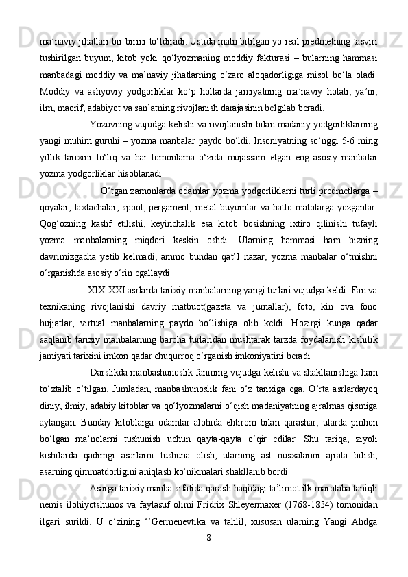 ma’naviy jihatlari bir-birini to‘ldiradi. Ustida matn bitilgan yo real predmetning tasviri
tushirilgan   buyum,   kitob   yoki   qo‘lyozmaning   moddiy   fakturasi   –   bularning   hammasi
manbadagi   moddiy   va   ma’naviy   jihatlarning   o‘zaro   aloqadorligiga   misol   bo‘la   oladi.
Moddiy   va   ashyoviy   yodgorliklar   ko‘p   hollarda   jamiyatning   ma’naviy   holati,   ya’ni,
ilm, maorif, adabiyot va san’atning rivojlanish darajasinin belgilab beradi. 
                     Yozuvning vujudga kelishi va rivojlanishi bilan madaniy yodgorliklarning
yangi muhim guruhi – yozma manbalar paydo bo‘ldi. Insoniyatning so‘nggi 5-6 ming
yillik   tarixini   to‘liq   va   har   tomonlama   o‘zida   mujassam   etgan   eng   asosiy   manbalar
yozma yodgorliklar hisoblanadi.
                                      O‘tgan zamonlarda odamlar yozma yodgorliklarni turli predmetlarga –
qoyalar,  taxtachalar,   spool,   pergament,   metal   buyumlar   va  hatto   matolarga  yozganlar.
Qog‘ozning   kashf   etilishi,   keyinchalik   esa   kitob   bosishning   ixtiro   qilinishi   tufayli
yozma   manbalarning   miqdori   keskin   oshdi.   Ularning   hammasi   ham   bizning
davrimizgacha   yetib   kelmadi,   ammo   bundan   qat’I   nazar,   yozma   manbalar   o‘tmishni
o‘rganishda asosiy o‘rin egallaydi.
                   XIX-XXI asrlarda tarixiy manbalarning yangi turlari vujudga keldi. Fan va
texnikaning   rivojlanishi   davriy   matbuot(gazeta   va   jurnallar),   foto,   kin   ova   fono
hujjatlar,   virtual   manbalarning   paydo   bo‘lishiga   olib   keldi.   Hozirgi   kunga   qadar
saqlanib   tarixiy   manbalarning   barcha   turlaridan   mushtarak   tarzda   foydalanish   kishilik
jamiyati tarixini imkon qadar chuqurroq o‘rganish imkoniyatini beradi.
                    Darslikda manbashunoslik fanining vujudga kelishi va shakllanishiga ham
to‘xtalib   o‘tilgan.   Jumladan,   manbashunoslik   fani   o‘z   tarixiga   ega.   O‘rta   asrlardayoq
diniy, ilmiy, adabiy kitoblar va qo‘lyozmalarni o‘qish madaniyatning ajralmas qismiga
aylangan.   Bunday   kitoblarga   odamlar   alohida   ehtirom   bilan   qarashar,   ularda   pinhon
bo‘lgan   ma’nolarni   tushunish   uchun   qayta-qayta   o‘qir   edilar.   Shu   tariqa,   ziyoli
kishilarda   qadimgi   asarlarni   tushuna   olish,   ularning   asl   nusxalarini   ajrata   bilish,
asarning qimmatdorligini aniqlash ko‘nikmalari shakllanib bordi. 
                    Asarga tarixiy manba sifatida qarash haqidagi ta’limot ilk marotaba taniqli
nemis   ilohiyotshunos   va   faylasuf   olimi   Fridrix   Shleyermaxer   (1768-1834)   tomonidan
ilgari   surildi.   U   o‘zining   ‘’Germenevtika   va   tahlil,   xususan   ularning   Yangi   Ahdga
8
