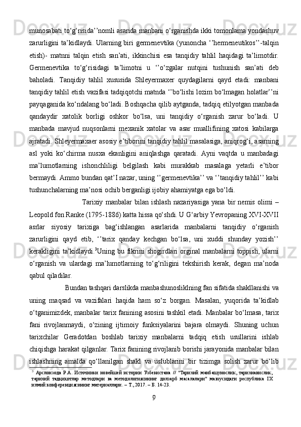 munosabati to‘g‘risida’’nomli asarida manbani o‘rganishda ikki tomonlama yondashuv
zarurligini ta’kidlaydi. Ularning biri germenevtika (yunoncha ‘’hermeneutikos’’-talqin
etish)-   matnni   talqin   etish   san’ati,   ikkinchisi   esa   tanqidiy   tahlil   haqidagi   ta’limotdir.
Germenevtika   to‘g‘risidagi   ta’limotni   u   ‘’o‘zgalar   nutqini   tushunish   san’ati   deb
baholadi.   Tanqidiy   tahlil   xususida   Shleyermaxer   quydagilarni   qayd   etadi:   manbani
tanqidiy tahlil etish vazifasi tadqiqotchi matnda ‘’bo‘lishi lozim bo‘lmagan holatlar’’ni
payqaganida ko‘ndalang bo‘ladi. Boshqacha qilib aytganda, tadqiq etilyotgan manbada
qandaydir   xatolik   borligi   oshkor   bo‘lsa,   uni   tanqidiy   o‘rganish   zarur   bo‘ladi.   U
manbada   mavjud   nuqsonlarni   mexanik   xatolar   va   asar   muallifining   xatosi   kabilarga
ajratadi. Shleyermaxaer asosiy e’tiborini tanqidiy tahlil masalasiga, aniqrog‘i, asarning
asl   yoki   ko‘chirma   nusxa   ekanligini   aniqlashga   qaratadi.   Ayni   vaqtda   u   manbadagi
ma’lumotlarning   ishonchliligi   belgilash   kabi   murakkab   masalaga   yetarli   e’tibor
bermaydi. Ammo bundan qat’I nazar, uning ‘’germenevtika’’ va ‘’tanqidiy tahlil’’ kabi
tushunchalarning ma’nosi ochib berganligi ijobiy ahamiyatga ega bo‘ldi. 
                                        Tarixiy   manbalar   bilan   ishlash   nazariyasiga   yana   bir   nemis   olimi   –
Leopold fon Ranke (1795-1886) katta hissa qo‘shdi. U G‘arbiy Yevropaning XVI-XVII
asrlar   siyosiy   tarixiga   bag‘ishlangan   asarlarida   manbalarni   tanqidiy   o‘rganish
zarurligini   qayd   etib,   ‘’tarix   qanday   kechgan   bo‘lsa,   uni   xuddi   shunday   yozish’’
kerakligini   ta’kidlaydi. 3
Uning bu  fikrini  shogirdlari  orginal  manbalarni   toppish,  ularni
o‘rganish   va   ulardagi   ma’lumotlarning   to‘g‘riligini   tekshirish   kerak,   degan   ma’noda
qabul qiladilar.
                     Bundan tashqari darslikda manbashunosliklning fan sifatida shakllanishi va
uning   maqsad   va   vazifalari   haqida   ham   so‘z   borgan.   Masalan,   yuqorida   ta’kidlab
o‘tganimizdek, manbalar  tarix fanining asosini  tashkil  etadi. Manbalar  bo‘lmasa, tarix
fani   rivojlanmaydi,   o‘zining   ijtimoiy   funksiyalarini   bajara   olmaydi.   Shuning   uchun
tarixchilar   Geradotdan   boshlab   tarixiy   manbalarni   tadqiq   etish   usullarini   ishlab
chiqishga harakat qilganlar. Tarix fanining rivojlanib borishi jarayonida manbalar bilan
ishlashning   amalda   qo‘llanilgan   shakl   va   uslublarini   bir   tizimga   solish   zarur   bo‘lib
3
  Арслонзода   Р.А.   Источники   новейшей   истории   Узбекистана   //   "Тарихий   манбашунослик,   тарихнавислик,
тарихий   тадқиқотлар   методлари   ва   методологиясининг   долзарб   масалалари"   мавзусидаги   республика   IX
илмий   конференциясининг   материаллари.   –   Т.,   2017.   –   Б.   14-23.
9 