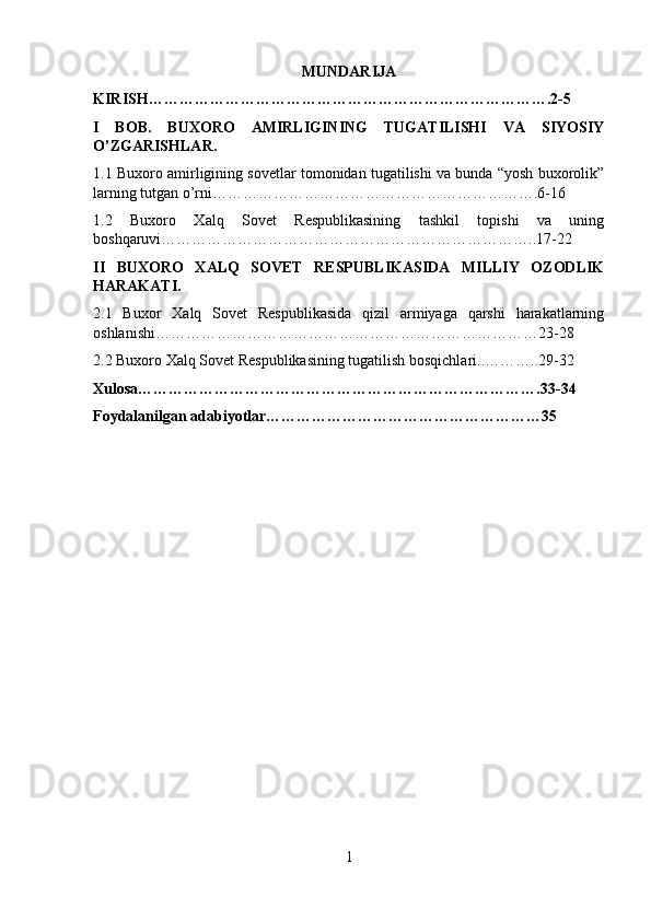MUNDARIJA
KIRISH…………………………………………………………………….2-5
I   BOB.   BUXORO   AMIRLIGINING   TUGATILISHI   VA   SIYOSIY
O’ZGARISHLAR.
1.1  Buxoro amirligining sovetlar tomonidan tugatilishi va bunda “yosh buxorolik”
larning tutgan o’rni……………………………………………………….6-16
1.2   Buxoro   Xalq   Sovet   Respublikasining   tashkil   topishi   va   uning
boshqaruvi………………………………………………………………..17-22
II   BUXORO   XALQ   SOVET   RESPUBLIKASIDA   MILLIY   OZODLIK
HARAKATI.
2.1   Buxor   Xalq   Sovet   Respublikasida   qizil   armiyaga   qarshi   harakatlarning
oshlanishi…………………………………………………………………23-28
2.2 Buxoro Xalq Sovet Respublikasining tugatilish bosqichlari..………..29-32
Xulosa…………………………………………………………………….33-34
Foydalanilgan adabiyotlar………………………………………………35
1 