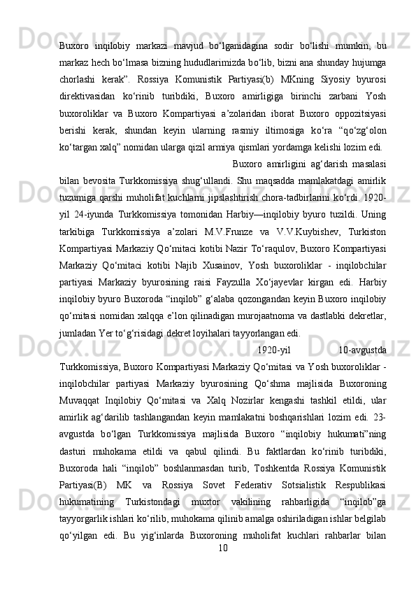 Buxoro   inqilobiy   markazi   mavjud   b о ‘lganidagina   sodir   b о ‘lishi   mumkin,   bu
markaz hech b о ‘lmasa bizning hududlarimizda b о ‘lib, bizni ana shunday hujumga
chorlashi   kerak”.   Rossiya   Komunistik   Partiyasi(b)   MKning   Siyosiy   byurosi
direktivasidan   k о ‘rinib   turibdiki,   Buxoro   amirligiga   birinchi   zarbani   Yosh
buxoroliklar   va   Buxoro   Kompartiyasi   a’zolaridan   iborat   Buxoro   oppozitsiyasi
berishi   kerak,   shundan   keyin   ularning   rasmiy   iltimosiga   k о ‘ra   “q о ‘zg‘olon
k о ‘targan xalq” nomidan ularga qizil armiya qismlari yordamga kelishi lozim edi. 
Buxoro   amirligini   ag‘darish   masalasi
bilan   bevosita   Turkkomissiya   shug‘ullandi.   Shu   maqsadda   mamlakatdagi   amirlik
tuzumiga qarshi  muholifat  kuchlarni jipslashtirish chora-tadbirlarini  k о ‘rdi. 1920-
yil   24-iyunda   Turkkomissiya   tomonidan   Harbiy—inqilobiy   byuro   tuzildi.   Uning
tarkibiga   Turkkomissiya   a’zolari   M.V.Frunze   va   V.V.Kuybishev,   Turkiston
Kompartiyasi Markaziy Q о ‘mitaci kotibi Nazir T о ‘raqulov, Buxoro Kompartiyasi
Markaziy   Q о ‘mitaci   kotibi   Najib   Xusainov,   Yosh   buxoroliklar   -   inqilobchilar
partiyasi   Markaziy   byurosining   raisi   Fayzulla   X о ‘jayevlar   kirgan   edi.   Harbiy
inqilobiy byuro Buxoroda “inqilob” g‘alaba qozongandan keyin Buxoro inqilobiy
q о ‘mitasi  nomidan xalqqa e’lon qilinadigan murojaatnoma va dastlabki  dekretlar,
jumladan Yer t о ‘g‘risidagi dekret loyihalari tayyorlangan edi. 
1920-yil   10-avgustda
Turkkomissiya, Buxoro Kompartiyasi Markaziy Q о ‘mitasi va Yosh buxoroliklar -
inqilobchilar   partiyasi   Markaziy   byurosining   Q о ‘shma   majlisida   Buxoroning
Muvaqqat   Inqilobiy   Q о ‘mitasi   va   Xalq   Nozirlar   kengashi   tashkil   etildi,   ular
amirlik   ag‘darilib   tashlangandan   keyin   mamlakatni   boshqarishlari   lozim   edi.   23-
avgustda   b о ‘lgan   Turkkomissiya   majlisida   Buxoro   “inqilobiy   hukumati”ning
dasturi   muhokama   etildi   va   qabul   qilindi.   Bu   faktlardan   k о ‘rinib   turibdiki,
Buxoroda   hali   “inqilob”   boshlanmasdan   turib,   Toshkentda   Rossiya   Komunistik
Partiyasi(B)   MK   va   Rossiya   Sovet   Federativ   Sotsialistik   Respublikasi
hukumatining   Turkistondagi   muxtor   vakilining   rahbarligida   “inqilob”ga
tayyorgarlik ishlari k о ‘rilib, muhokama qilinib amalga oshiriladigan ishlar belgilab
q о ‘yilgan   edi.   Bu   yig‘inlarda   Buxoroning   muholifat   kuchlari   rahbarlar   bilan
10 