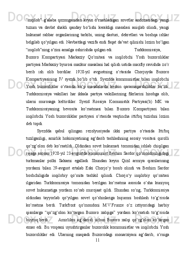 “inqilob”   g‘alaba   qozonganidan   keyin   о ‘rnatiladigan   sovetlar   andozasidagi   yangi
tuzum   va   davlat   shakli   qanday   b о ‘lishi   kerakligi   masalasi   aniqlab   olindi,   yangi
hukumat   rahbar   organlarining   tarkibi,   uning   dasturi,   dekretlari   va   boshqa   ishlar
belgilab q о ‘yilgan edi. Navbatdagi vazifa endi faqat da’vat qilinishi lozim b о ‘lgan
“inqilob”ning  о ‘zini amalga oshirishda qolgan edi.  Turkkomissiya,
Buxoro   Kompartiyasi   Markaziy   Q о ‘mitasi   va   inqilobchi   Yosh   buxoroliklar
partiyasi Markaziy byurosi mazkur masalani hal qilish ustida maxfiy ravishda z о ‘r
berib   ish   olib   bordilar.   1920-yil   avgustning   о ‘rtasida   Chorjuyda   Buxoro
Kompartiyasining   IV   syezdi   b о ‘lib   о ‘tdi.   Syezdda   kommunistlar   bilan   inqilobchi
Yosh   buxoroliklar   о ‘rtasida   k о ‘p   masalalarda   keskin   qaramaqarshiliklar   b о ‘ldi.
Turkkomissiya   vakillari   har   ikkala   partiya   vakillarining   fikrlarini   hisobga   olib,
ularni   murosaga   keltirdilar.   Syezd   Rossiya   Komunistik   Partiyasi(b)   MK   va
Turkkomissiyaning   bevosita   k о ‘rsatmasi   bilan   Buxoro   Kompartiyasi   bilan
inqilobchi   Yosh   buxoroliklar   partiyasi   о ‘rtasida   vaqtincha   ittifoq   tuzishni   lozim
deb topdi. 
Syezdda   qabul   qilingan   rezolyusiyada   ikki   partiya   о ‘rtasida   Ittifoq
tuzilganligi,   amirlik   hokimiyatining   ag‘darib   tashlashning   asosiy   vositasi   qurolli
q о ‘zg‘olon   deb   k о ‘rsatildi.   Oldindan   sovet   hukumati   tomonidan   ishlab   chiqilgan
rejaga asosan 1920-yil 23-avgustda kommunist Beshim Sardor q о ‘mondonligidagi
turkmanlar   polki   Sakarni   egalladi.   Shundan   keyin   Qizil   armiya   qismlarining
yordami   bilan   29-avgust   ertalab   Eski   Chorj о ‘y   bosib   olindi   va   Beshim   Sardor
boshchiligida   inqilobiy   q о ‘mita   tashkil   qilindi.   Chorj о ‘y   inqilobiy   q о ‘mitasi
ilgaridan   Turkkomissiya   tomonidan   berilgan   k о ‘rsatma   asosida   о ‘sha   kuniyoq
sovet   hukumatiga   yordam   s о ‘rab   murojaat   qildi.   Shundan   s о ‘ng,   Turkkomissiya
oldindan   tayyorlab   q о ‘yilgan   sovet   q о ‘shinlariga   hujumni   boshlash   t о ‘g‘risida
k о ‘rsatma   berdi.   Turkfront   q о ‘mondoni   M.V.Frunze   о ‘z   ixtiyoridagi   harbiy
qismlarga   “q о ‘zg‘olon   k о ‘targan   Buxoro   xalqiga”   yordam   k о ‘rsatish   t о ‘g‘risida
buyruq berdi. Amirlikni   ag‘darish   uchun   Buxoro   xalqi   q о ‘zg‘olon   k о ‘targan
emas   edi.  Bu  voqeani  uyushtirganlar  buxorolik  kommunistlar  va  inqilobchi  Yosh
buxoroliklar   edi.   Ularning   maqsadi   Buxorodagi   monarxiyani   ag‘darib,   о ‘rniga
11 