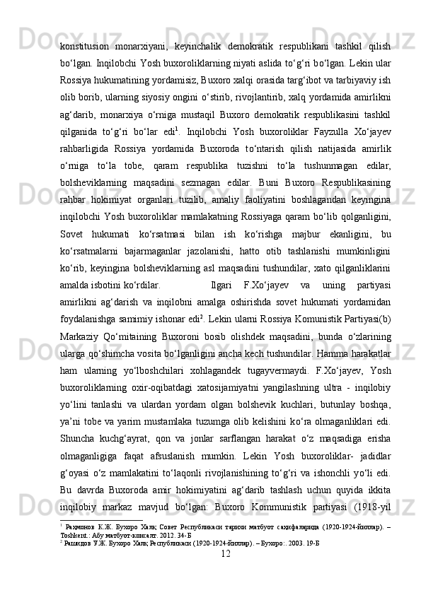 konstitusion   monarxiyani,   keyinchalik   demokratik   respublikani   tashkil   qilish
b о ‘lgan. Inqilobchi Yosh buxoroliklarning niyati aslida t о ‘g‘ri b о ‘lgan. Lekin ular
Rossiya hukumatining yordamisiz, Buxoro xalqi orasida targ‘ibot va tarbiyaviy ish
olib borib, ularning siyosiy ongini   о ‘stirib, rivojlantirib, xalq yordamida amirlikni
ag‘darib,   monarxiya   о ‘rniga   mustaqil   Buxoro   demokratik   respublikasini   tashkil
qilganida   t о ‘g‘ri   b о ‘lar   edi 1
.   Inqilobchi   Yosh   buxoroliklar   Fayzulla   X о ‘jayev
rahbarligida   Rossiya   yordamida   Buxoroda   t о ‘ntarish   qilish   natijasida   amirlik
о ‘rniga   t о ‘la   tobe,   qaram   respublika   tuzishni   t о ‘la   tushunmagan   edilar,
bolsheviklarning   maqsadini   sezmagan   edilar.   Buni   Buxoro   Respublikasining
rahbar   hokimiyat   organlari   tuzilib,   amaliy   faoliyatini   boshlagandan   keyingina
inqilobchi   Yosh  buxoroliklar  mamlakatning  Rossiyaga  qaram   b о ‘lib  qolganligini,
Sovet   hukumati   k о ‘rsatmasi   bilan   ish   k о ‘rishga   majbur   ekanligini,   bu
k о ‘rsatmalarni   bajarmaganlar   jazolanishi,   hatto   otib   tashlanishi   mumkinligini
k о ‘rib,   keyingina   bolsheviklarning   asl   maqsadini   tushundilar,   xato   qilganliklarini
amalda isbotini k о ‘rdilar.  Ilgari   F.X о ‘jayev   va   uning   partiyasi
amirlikni   ag‘darish   va   inqilobni   amalga   oshirishda   sovet   hukumati   yordamidan
foydalanishga samimiy ishonar edi 2
. Lekin ularni Rossiya Komunistik Partiyasi(b)
Markaziy   Q о ‘mitaining   Buxoroni   bosib   olishdek   maqsadini,   bunda   о ‘zlarining
ularga q о ‘shimcha vosita b о ‘lganligini ancha kech tushundilar. Hamma harakatlar
ham   ularning   y о ‘lboshchilari   xohlagandek   tugayvermaydi.   F.X о ‘jayev,   Yosh
buxoroliklarning   oxir-oqibatdagi   xatosijamiyatni   yangilashning   ultra   -   inqilobiy
y о ‘lini   tanlashi   va   ulardan   yordam   olgan   bolshevik   kuchlari,   butunlay   boshqa,
ya’ni   tobe   va   yarim   mustamlaka   tuzumga   olib   kelishini   k о ‘ra   olmaganliklari   edi.
Shuncha   kuchg‘ayrat,   qon   va   jonlar   sarflangan   harakat   о ‘z   maqsadiga   erisha
olmaganligiga   faqat   afsuslanish   mumkin.   Lekin   Yosh   buxoroliklar-   jadidlar
g‘oyasi   о ‘z   mamlakatini   t о ‘laqonli   rivojlanishining   t о ‘g‘ri   va   ishonchli   y о ‘li   edi.
Bu   davrda   Buxoroda   amir   hokimiyatini   ag‘darib   tashlash   uchun   quyida   ikkita
inqilobiy   markaz   mavjud   b о ‘lgan:   Buxoro   Kommunistik   partiyasi   (1918-yil
1
  Раҳмонов   К.Ж.   Бухоро   Халқ   Совет   Республикаси   тарихи   матбуот   саҳифаларида   (1920-1924-йиллар).   –
Т oshkent .: Абу матбуот-консалт. 2012.  34-Б
2
  Рашидов У.Ж. Бухоро Халқ Республикаси (1920-1924-йиллар). – Бухоро:. 2003.  19-Б
12 