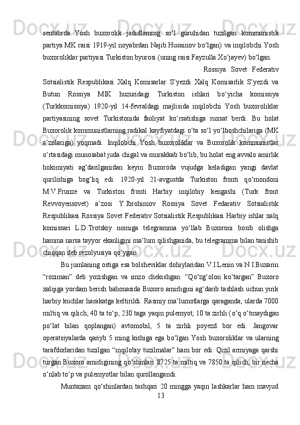 sentabrda   Yosh   buxorolik   jadidlarning   s о ‘l   guruhidan   tuzilgan   kommunistik
partiya MK raisi 1919-yil noyabrdan Najib Husainov b о ‘lgan) va inqilobchi Yosh
buxoroliklar partiyasi Turkiston byurosi (uning raisi Fayzulla X о ‘jayev) b о ‘lgan. 
Rossiya   Sovet   Federativ
Sotsialistik   Respublikasi   Xalq   Komisarlar   S’yezdi   Xalq   Komisarlik   S’yezdi   va
Butun   Rossiya   MIK   huzuridagi   Turkiston   ishlari   b о ‘yicha   komissiya
(Turkkomissiya)   1920-yil   14-fevraldagi   majlisida   inqilobchi   Yosh   buxoroliklar
partiyasining   sovet   Turkistonida   faoliyat   k о ‘rsatishiga   ruxsat   berdi.   Bu   holat
Buxorolik kommunistlarning radikal kayfiyatdagi   о ‘ta s о ‘l y о ‘lboshchilariga (MK
a’zolariga)   yoqmadi.   Inqilobchi   Yosh   buxoroliklar   va   Buxorolik   kommunistlar
о ‘rtasidagi munosabat juda chigal va murakkab b о ‘lib, bu holat eng avvalo amirlik
hokimiyati   ag‘darilganidan   keyin   Buxoroda   vujudga   keladigan   yangi   davlat
qurilishiga   bog‘liq   edi.   1920-yil   21-avgustda   Turkiston   fronti   q о ‘mondoni
M.V.Frunze   va   Turkiston   fronti   Harbiy   inqilobiy   kengashi   (Turk   front
Revvoyensovet)   a’zosi   Y.Ibrohimov   Rossiya   Sovet   Fedarativ   Sotsialistik
Respublikasi  Rossiya  Sovet Federativ Sotsialistik Respublikasi  Harbiy ishlar xalq
komissari   L.D.Trotskiy   nomiga   telegramma   y о ‘llab   Buxoroni   bosib   olishga
hamma narsa tayyor ekanligini ma’lum qilishganida, bu telegramma bilan tanishib
chiqqan deb rezolyusiya q о ‘ygan. 
Bu jumlaning ostiga esa bolsheviklar dohiylaridan V.I.Lenin va N.I.Buxarin
“roziman”   deb   yozishgan   va   imzo   chekishgan.   “Q о ‘zg‘olon   k о ‘targan”   Buxoro
xalqiga yordam berish bahonasida Buxoro amirligini ag‘darib tashlash uchun yirik
harbiy kuchlar harakatga keltirildi. Rasmiy ma’lumotlarga qaraganda, ularda 7000
miltiq va qilich, 40 ta t о ‘p, 230 taga yaqin pulemyot, 10 ta zirhli ( о ‘q  о ‘tmaydigan
p о ‘lat   bilan   qoplangan)   avtomobil,   5   ta   zirhli   poyezd   bor   edi.   Jangovar
operatsiyalarda qariyb 5 ming kishiga  ega b о ‘lgan Yosh  buxoroliklar  va ularning
tarafdorlaridan tuzilgan “inqilobiy tuzilmalar” ham bor edi. Qizil armiyaga qarshi
turgan Buxoro amirligining q о ‘shinlari 8725 ta miltiq va 7850 ta qilich, bir necha
о ‘nlab t о ‘p va pulemyotlar bilan qurollangandi. 
Muntazam   q о ‘shinlardan   tashqari   20   mingga   yaqin   lashkarlar   ham   mavjud
13 