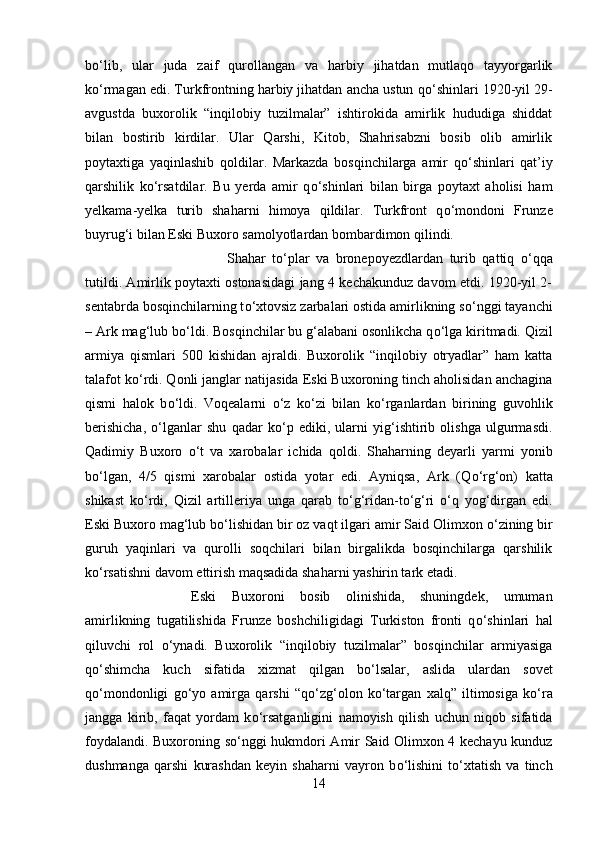 b о ‘lib,   ular   juda   zaif   qurollangan   va   harbiy   jihatdan   mutlaqo   tayyorgarlik
k о ‘rmagan edi. Turkfrontning harbiy jihatdan ancha ustun q о ‘shinlari 1920-yil 29-
avgustda   buxorolik   “inqilobiy   tuzilmalar”   ishtirokida   amirlik   hududiga   shiddat
bilan   bostirib   kirdilar.   Ular   Qarshi,   Kitob,   Shahrisabzni   bosib   olib   amirlik
poytaxtiga   yaqinlashib   qoldilar.   Markazda   bosqinchilarga   amir   q о ‘shinlari   qat’iy
qarshilik   k о ‘rsatdilar.   Bu   yerda   amir   q о ‘shinlari   bilan   birga   poytaxt   aholisi   ham
yelkama-yelka   turib   shaharni   himoya   qildilar.   Turkfront   q о ‘mondoni   Frunze
buyrug‘i bilan Eski Buxoro samolyotlardan bombardimon qilindi. 
Shahar   t о ‘plar   va   bronepoyezdlardan   turib   qattiq   о ‘qqa
tutildi. Amirlik poytaxti ostonasidagi jang 4 kechakunduz davom etdi. 1920-yil 2-
sentabrda bosqinchilarning t о ‘xtovsiz zarbalari ostida amirlikning s о ‘nggi tayanchi
– Ark mag‘lub b о ‘ldi. Bosqinchilar bu g‘alabani osonlikcha q о ‘lga kiritmadi. Qizil
armiya   qismlari   500   kishidan   ajraldi.   Buxorolik   “inqilobiy   otryadlar”   ham   katta
talafot k о ‘rdi. Qonli janglar natijasida Eski Buxoroning tinch aholisidan anchagina
qismi   halok   b о ‘ldi.   Voqealarni   о ‘z   k о ‘zi   bilan   k о ‘rganlardan   birining   guvohlik
berishicha,   о ‘lganlar   shu   qadar   k о ‘p   ediki,   ularni   yig‘ishtirib   olishga   ulgurmasdi.
Qadimiy   Buxoro   о ‘t   va   xarobalar   ichida   qoldi.   Shaharning   deyarli   yarmi   yonib
b о ‘lgan,   4/5   qismi   xarobalar   ostida   yotar   edi.   Ayniqsa,   Ark   (Q о ‘rg‘on)   katta
shikast   k о ‘rdi,   Qizil   artilleriya   unga   qarab   t о ‘g‘ridan-t о ‘g‘ri   о ‘q   yog‘dirgan   edi.
Eski Buxoro mag‘lub b о ‘lishidan bir oz vaqt ilgari amir Said Olimxon  о ‘zining bir
guruh   yaqinlari   va   qurolli   soqchilari   bilan   birgalikda   bosqinchilarga   qarshilik
k о ‘rsatishni davom ettirish maqsadida shaharni yashirin tark etadi. 
Eski   Buxoroni   bosib   olinishida,   shuningdek,   umuman
amirlikning   tugatilishida   Frunze   boshchiligidagi   Turkiston   fronti   q о ‘shinlari   hal
qiluvchi   rol   о ‘ynadi.   Buxorolik   “inqilobiy   tuzilmalar”   bosqinchilar   armiyasiga
q о ‘shimcha   kuch   sifatida   xizmat   qilgan   b о ‘lsalar,   aslida   ulardan   sovet
q о ‘mondonligi   g о ‘yo   amirga   qarshi   “q о ‘zg‘olon   k о ‘targan   xalq”   iltimosiga   k о ‘ra
jangga   kirib,   faqat   yordam   k о ‘rsatganligini   namoyish   qilish   uchun   niqob   sifatida
foydalandi. Buxoroning s о ‘nggi hukmdori Amir Said Olimxon 4 kechayu kunduz
dushmanga   qarshi   kurashdan   keyin   shaharni   vayron   b о ‘lishini   t о ‘xtatish   va   tinch
14 