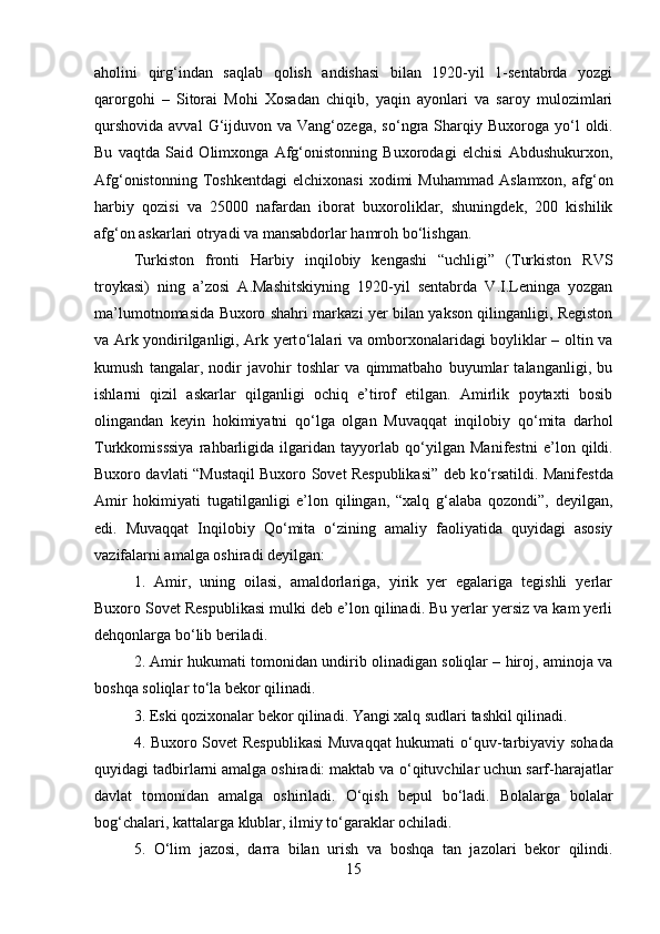 aholini   qirg‘indan   saqlab   qolish   andishasi   bilan   1920-yil   1-sentabrda   yozgi
qarorgohi   –   Sitorai   Mohi   Xosadan   chiqib,   yaqin   ayonlari   va   saroy   mulozimlari
qurshovida  avval  G‘ijduvon va  Vang‘ozega,  s о ‘ngra  Sharqiy  Buxoroga y о ‘l   oldi.
Bu   vaqtda   Said   Olimxonga   Afg‘onistonning   Buxorodagi   elchisi   Abdushukurxon,
Afg‘onistonning   Toshkentdagi   elchixonasi   xodimi   Muhammad   Aslamxon,   afg‘on
harbiy   qozisi   va   25000   nafardan   iborat   buxoroliklar,   shuningdek,   200   kishilik
afg‘on askarlari otryadi va mansabdorlar hamroh b о ‘lishgan. 
Turkiston   fronti   Harbiy   inqilobiy   kengashi   “uchligi”   (Turkiston   RVS
troykasi)   ning   a’zosi   A.Mashitskiyning   1920-yil   sentabrda   V.I.Leninga   yozgan
ma’lumotnomasida Buxoro shahri markazi yer bilan yakson qilinganligi, Registon
va Ark yondirilganligi, Ark yert о ‘lalari va omborxonalaridagi boyliklar – oltin va
kumush   tangalar,   nodir   javohir   toshlar   va   qimmatbaho   buyumlar   talanganligi,   bu
ishlarni   qizil   askarlar   qilganligi   ochiq   e’tirof   etilgan.   Amirlik   poytaxti   bosib
olingandan   keyin   hokimiyatni   q о ‘lga   olgan   Muvaqqat   inqilobiy   q о ‘mita   darhol
Turkkomisssiya   rahbarligida   ilgaridan   tayyorlab   q о ‘yilgan   Manifestni   e’lon   qildi.
Buxoro davlati “Mustaqil Buxoro Sovet Respublikasi” deb k о ‘rsatildi. Manifestda
Amir   hokimiyati   tugatilganligi   e’lon   qilingan,   “xalq   g‘alaba   qozondi”,   deyilgan,
edi.   Muvaqqat   Inqilobiy   Q о ‘mita   о ‘zining   amaliy   faoliyatida   quyidagi   asosiy
vazifalarni amalga oshiradi deyilgan: 
1.   Amir,   uning   oilasi,   amaldorlariga,   yirik   yer   egalariga   tegishli   yerlar
Buxoro Sovet Respublikasi mulki deb e’lon qilinadi. Bu yerlar yersiz va kam yerli
dehqonlarga b о ‘lib beriladi. 
2. Amir hukumati tomonidan undirib olinadigan soliqlar – hiroj, aminoja va
boshqa soliqlar t о ‘la bekor qilinadi. 
3. Eski qozixonalar bekor qilinadi. Yangi xalq sudlari tashkil qilinadi. 
4. Buxoro Sovet Respublikasi  Muvaqqat  hukumati   о ‘quv-tarbiyaviy sohada
quyidagi tadbirlarni amalga oshiradi: maktab va  о ‘qituvchilar uchun sarf-harajatlar
davlat   tomonidan   amalga   oshiriladi.   О ‘qish   bepul   b о ‘ladi.   Bolalarga   bolalar
bog‘chalari, kattalarga klublar, ilmiy t о ‘garaklar ochiladi. 
5.   О ‘lim   jazosi,   darra   bilan   urish   va   boshqa   tan   jazolari   bekor   qilindi.
15 