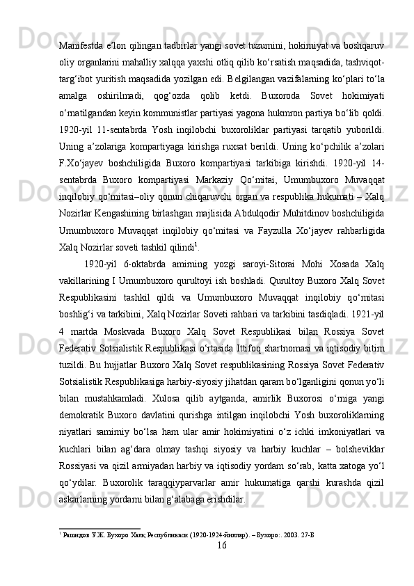 Manifestda e’lon qilingan tadbirlar yangi sovet tuzumini, hokimiyat va boshqaruv
oliy organlarini mahalliy xalqqa yaxshi otliq qilib k о ‘rsatish maqsadida, tashviqot-
targ‘ibot yuritish maqsadida yozilgan edi. Belgilangan vazifalarning k о ‘plari t о ‘la
amalga   oshirilmadi,   qog‘ozda   qolib   ketdi.   Buxoroda   Sovet   hokimiyati
о ‘rnatilgandan keyin kommunistlar partiyasi yagona hukmron partiya b о ‘lib qoldi.
1920-yil   11-sentabrda   Yosh   inqilobchi   buxoroliklar   partiyasi   tarqatib   yuborildi.
Uning   a’zolariga   kompartiyaga   kirishga   ruxsat   berildi.   Uning   k о ‘pchilik   a’zolari
F.X о ‘jayev   boshchiligida   Buxoro   kompartiyasi   tarkibiga   kirishdi.   1920-yil   14-
sentabrda   Buxoro   kompartiyasi   Markaziy   Q о ‘mitai,   Umumbuxoro   Muvaqqat
inqilobiy q о ‘mitasi–oliy qonun chiqaruvchi  organ va respublika hukumati – Xalq
Nozirlar Kengashining birlashgan majlisida Abdulqodir Muhitdinov boshchiligida
Umumbuxoro   Muvaqqat   inqilobiy   q о ‘mitasi   va   Fayzulla   X о ‘jayev   rahbarligida
Xalq Nozirlar soveti tashkil qilindi 1
. 
1920-yil   6-oktabrda   amirning   yozgi   saroyi-Sitorai   Mohi   Xosada   Xalq
vakillarining I Umumbuxoro qurultoyi ish boshladi. Qurultoy Buxoro Xalq Sovet
Respublikasini   tashkil   qildi   va   Umumbuxoro   Muvaqqat   inqilobiy   q о ‘mitasi
boshlig‘i va tarkibini, Xalq Nozirlar Soveti rahbari va tarkibini tasdiqladi. 1921-yil
4   martda   Moskvada   Buxoro   Xalq   Sovet   Respublikasi   bilan   Rossiya   Sovet
Federativ Sotsialistik Respublikasi   о ‘rtasida Ittifoq shartnomasi va iqtisodiy bitim
tuzildi. Bu hujjatlar Buxoro Xalq Sovet respublikasining Rossiya Sovet Federativ
Sotsialistik Respublikasiga harbiy-siyosiy jihatdan qaram b о ‘lganligini qonun y о ‘li
bilan   mustahkamladi.   Xulosa   qilib   aytganda,   amirlik   Buxorosi   о ‘rniga   yangi
demokratik   Buxoro   davlatini   qurishga   intilgan   inqilobchi   Yosh   buxoroliklarning
niyatlari   samimiy   b о ‘lsa   ham   ular   amir   hokimiyatini   о ‘z   ichki   imkoniyatlari   va
kuchlari   bilan   ag‘dara   olmay   tashqi   siyosiy   va   harbiy   kuchlar   –   bolsheviklar
Rossiyasi  va qizil armiyadan harbiy va iqtisodiy yordam s о ‘rab, katta xatoga y о ‘l
q о ‘ydilar.   Buxorolik   taraqqiyparvarlar   amir   hukumatiga   qarshi   kurashda   qizil
askarlarning yordami bilan g‘alabaga erishdilar.
1
  Рашидов У.Ж. Бухоро Халқ Республикаси (1920-1924-йиллар). – Бухоро:. 2003.  27-Б
16 