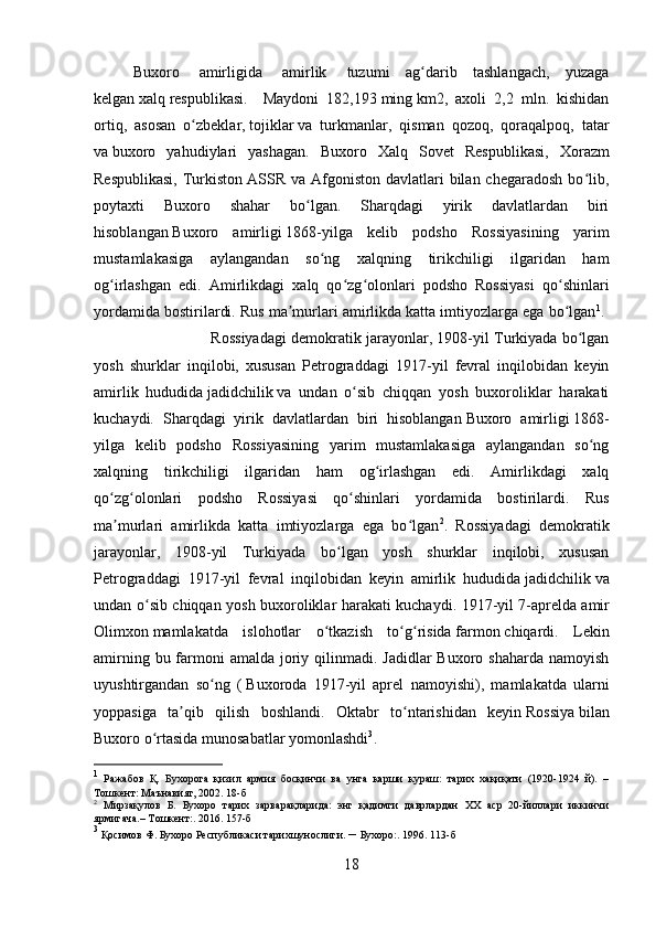 Buxoro     amirligida     amirlik     tuzumi   ag darib   tashlangach,   yuzagaʻ
kelgan   xalq   respublikasi.     Maydoni   182,193   ming   km2,   axoli   2,2   mln.   kishidan
ortiq,   asosan   o zbeklar,	
ʻ   tojiklar   va   turkmanlar,   qisman   qozoq,   qoraqalpoq,   tatar
va   buxoro   yahudiylari   yashagan.   Buxoro   Xalq   Sovet   Respublikasi,   Xorazm
Respublikasi,   Turkiston   ASSR va  Afgoniston  davlatlari   bilan chegaradosh   bo lib,	
ʻ
poytaxti   Buxoro   shahar   bo lgan.   Sharqdagi   yirik   davlatlardan   biri	
ʻ
hisoblangan   Buxoro   amirligi   1868-yilga   kelib   podsho   Rossiyasining   yarim
mustamlakasiga   aylangandan   so ng   xalqning   tirikchiligi   ilgaridan   ham	
ʻ
og irlashgan   edi.   Amirlikdagi   xalq   qo zg olonlari   podsho   Rossiyasi   qo shinlari	
ʻ ʻ ʻ ʻ
yordamida bostirilardi. Rus ma murlari amirlikda katta imtiyozlarga ega bo lgan	
ʼ ʻ 1
. 
Rossiyadagi demokratik jarayonlar, 1908-yil Turkiyada bo lgan	
ʻ
yosh   shurklar   inqilobi,   xususan   Petrograddagi   1917-yil   fevral   inqilobidan   keyin
amirlik   hududida   jadidchilik   va   undan   o sib   chiqqan   yosh   buxoroliklar   harakati	
ʻ
kuchaydi.   Sharqdagi   yirik   davlatlardan   biri   hisoblangan   Buxoro   amirligi   1868-
yilga   kelib   podsho   Rossiyasining   yarim   mustamlakasiga   aylangandan   so ng	
ʻ
xalqning   tirikchiligi   ilgaridan   ham   og irlashgan   edi.   Amirlikdagi   xalq	
ʻ
qo zg olonlari   podsho   Rossiyasi   qo shinlari   yordamida   bostirilardi.   Rus	
ʻ ʻ ʻ
ma murlari   amirlikda   katta   imtiyozlarga   ega   bo lgan
ʼ ʻ 2
.   Rossiyadagi   demokratik
jarayonlar,   1908-yil   Turkiyada   bo lgan   yosh   shurklar   inqilobi,   xususan	
ʻ
Petrograddagi   1917-yil   fevral   inqilobidan   keyin   amirlik   hududida   jadidchilik   va
undan o sib chiqqan yosh buxoroliklar harakati kuchaydi. 1917-yil 7-aprelda	
ʻ   amir
Olimxon   mamlakatda   islohotlar   o tkazish   to g risida	
ʻ ʻ ʻ   farmon   chiqardi.   Lekin
amirning bu farmoni  amalda  joriy qilinmadi. Jadidlar  Buxoro shaharda  namoyish
uyushtirgandan   so ng   (	
ʻ   Buxoroda   1917-yil   aprel   namoyishi ),   mamlakatda   ularni
yoppasiga   ta qib   qilish   boshlandi.   Oktabr   to ntarishidan   keyin	
ʼ ʻ   Rossiya   bilan
Buxoro o rtasida munosabatlar yomonlashdi	
ʻ 3
. 
1
  Ражабов   Қ.   Бухорога   қизил   армия   босқинчи   ва   унга   карши   кураш:   тарих   хақиқати   (1920-1924   й).   –
Тошкент: Маънавият, 2002. 18-б
2
  Мирзақулов   Б.   Бухоро   тарих   зарварақларида:   энг   қадимги   даврлардан   ХХ   аср   20-йиллари   иккинчи
ярмигача.– Тошкент : . 2016. 157-б
3
 Қосимов Ф. Бухоро Республикаси тарихшунослиги.  –  Бухоро :.  1996. 113-б
18 