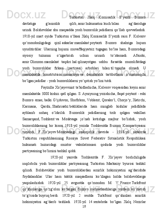 Turkiston   Xalq   Komisarlik   S’yezdi   Buxoro
davlatiga   g animlik   qilib,ʻ   amir   hukumatini   kuch   bilan   ag darishga	ʻ
urindi.   Bolsheviklar   shu maqsadda yosh buxorolik jadidlarni qo llab quvvatlashdi.	
ʻ
1918-yil   mart   oyida   Turkiston   o lkasi   Xalq   Komisarlik   S’yezdi   raisi   F.   Kolesov	
ʻ
qo mondonligidagi  	
ʻ qizil   askarlar   mamlakat   poytaxti   Buxoro   sh ahri ga   hujum
uyushtirdilar.   Ularning   hujumi   muvaffaqiyatsiz   tugagan   bo lsa   ham,   Buxorodagi	
ʻ
siyosiy   tuzumni   o zgartirish   uchun   urinish   to xtamadi.   Afsuski,	
ʻ ʻ
amir   Olimxon   mamlakat   taqdiri   hal   qilinayotgan   ushbu   fursatda   muxolifatdagi
yosh   buxoroliklar   firkasi   (partiyasi)   arboblari   bilan   til   topisha   olmadi.   U
mamlakatda   konstitutsion   monarxiya   va   demokratik   tartibotlarni   o rnatmoqchi	
ʻ
bo lgan jadidlar - yosh buxoroliklarni yo qotish yo lini tutdi. 	
ʻ ʻ ʻ
Fayzulla Xo jayevnint ta kidlashicha, Kolesov voqeasidan keyin amir	
ʻ ʼ
mamlakatda 3000 kishiii qatl qilgan. S. Ayniyn ing  yozishicha, faqat   poytaxt   - eski
Buxoro emas, balki G ijduvon, Shofirkon, Vobkent, Qorako l, Chorjo y, Xatirchi,	
ʻ ʻ ʻ
Karmana,   Qarshi,   Shahrisabz   bekliklarida   ham   minglab   kishilar   jadidlikda
ayblanib   nohaq   o ldirildi.   Buxorolik   jadidlarning   tirik   qolgan   vakillari
ʻ
Samarqand,   Toshkent   va   Moskvaga   jo nab   ketishga   majbur   bo lishdi,   yosh	
ʻ ʻ
buxoroliklarning   bir   kismi   1918-yil   yozida   Toshkentda   Buxoro   Kompartiyasini
tuzishdi,   F.   Xo jayev	
ʻ   Moskvadagi   muhojirlik   davrida   -   1918-yil   ok tabr da
Turkiston   respublikasining   Rossiya   Sovet   Federativ   Sotsialistik   Respublikasi
hukumati   huzuridagi   muxtor   vakolatxonasi   qoshida   yosh   buxoroliklar
partiyasining bo limini tashkil qiddi. 
ʻ
1920-yil   yanvda   Toshkentda   F.   Xo jayev   boshchiligida	
ʻ
inqilobchi   yosh   buxoroliklar   partiyasining   Turkiston   Markaziy   byurosi   tashkil
qilindi.   Bolsheviklar   yosh   buxoroliklardan   amirlik   hokimiyatini   ag darishda	
ʻ
foydalandilar.   Ular   ham   taktik   maqsadlarni   ko zlagan   holda   bolsheviklarga	
ʻ
yaqinlashishdi.   1920-yil   25   avg ust da   qo mondon   M.   V.	
ʻ   Frunze   Turkfront
qo shinlariga   qo zg olon   ko targan   Buxoro   mehnatkashlariga   yordam   ko rsatish	
ʻ ʻ ʻ ʻ ʻ
to g risida
ʻ ʻ   buyruq   berdi.   1920-yil   2   sentda   Turkfront   qo shinlari   amirlik	ʻ
hokimiyatini   ag darib   tashladi.   1920-yil   14	
ʻ   sent abr da   bo lgan   Xalq   Nozirlar	ʻ
19 