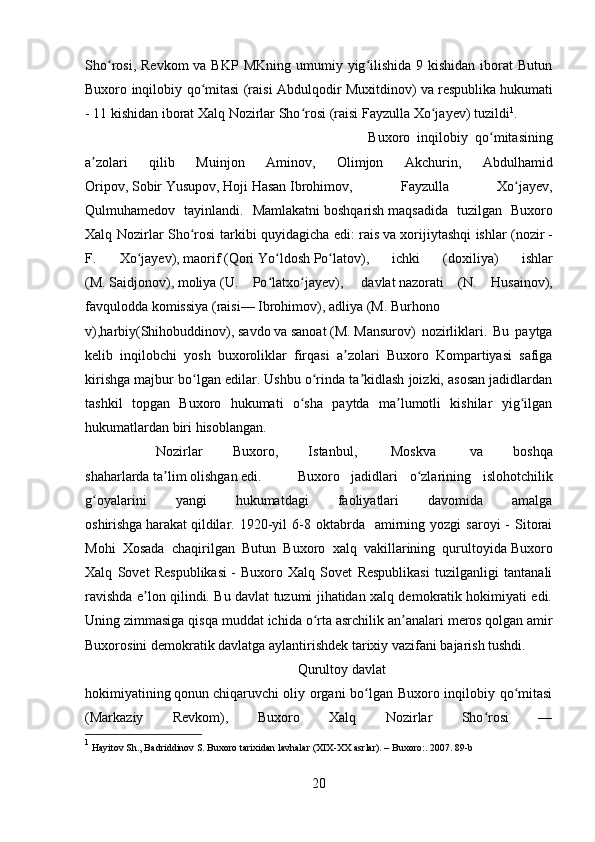 Sho rosi,  Revkom   va BKP  MKning  umumiy yig ilishida  9 kishidan  iborat  Butunʻ ʻ
Buxoro inqilobiy qo mitasi (raisi Abdulqodir Muxitdinov) va	
ʻ   respublika   hukumati
- 11 kishidan iborat Xalq Nozirlar Sho rosi (raisi	
ʻ   Fayzulla Xo jayev	ʻ ) tuzildi 1
. 
Buxoro   inqilobiy   qo mitasining	
ʻ
a zolari   qilib   Muinjon   Aminov,   Olimjon   Akchurin,   Abdulhamid	
ʼ
Oripov,   Sobir   Yusupov,   Hoji   Hasan   Ibrohimov,   Fayzulla   Xo jayev,	
ʻ
Qulmuhamedov   tayinlandi.   Mamlakatni   boshqarish   maqsadida   tuzilgan   Buxoro
Xalq Nozirlar Sho rosi tarkibi quyidagicha edi:	
ʻ   rais   va xorijiytashqi ishlar ( nozir   -
F.   Xo jayev),	
ʻ   maorif   ( Qori   Yo ldosh	ʻ   Po latov	ʻ ),   ichki   (doxiliya)   ishlar
(M.   Saidjonov ),   moliya   (U.   Po latxo jayev),	
ʻ ʻ     davlat   nazorati   (N.   Husainov),
favqulodda   komissiya   (raisi—   Ibrohimov ),   adliya   (M.   Burhono
v ),harbiy(Shihobuddinov),   savdo   va   sanoat   (M.   Mansurov )   nozirliklari.   Bu   paytga
kelib   inqilobchi   yosh   buxoroliklar   firqasi   a zolari   Buxoro   Kompartiyasi   safiga	
ʼ
kirishga majbur bo lgan edilar. Ushbu o rinda ta kidlash joizki, asosan jadidlardan	
ʻ ʻ ʼ
tashkil   topgan   Buxoro   hukumati   o sha   paytda   ma lumotli   kishilar   yig ilgan	
ʻ ʼ ʻ
hukumatlardan biri hisoblangan.
Nozirlar   Buxoro,   Istanbul,     Moskva     va   boshqa
shaharlarda   ta lim	
ʼ   olishgan edi.  Buxoro   jadidlari   o zlarining   islohotchilik	ʻ
g oyalarini   yangi   hukumatdagi   faoliyatlari   davomida   amalga	
ʻ
oshirishga   harakat   qildilar.  1920-yil   6-8  oktabrda    amirning  yozgi   saroyi   -  Sitorai
Mohi   Xosada   chaqirilgan   Butun   Buxoro   xalq   vakillarining   qurultoyida   Buxoro
Xalq   Sovet   Respublikasi   -   Buxoro   Xalq   Sovet   Respublikasi   tuzilganligi   tantanali
ravishda e lon qilindi. Bu davlat tuzumi jihatidan xalq demokratik hokimiyati edi.	
ʼ
Uning zimmasiga qisqa muddat ichida o rta asrchilik an analari	
ʻ ʼ   meros   qolgan amir
Buxorosini demokratik davlatga aylantirishdek tarixiy vazifani bajarish tushdi.  
Qurultoy   davlat
hokimiyatining   qonun   chiqaruvchi oliy organi bo lgan Buxoro inqilobiy qo mitasi	
ʻ ʻ
(Markaziy   Revkom),   Buxoro   Xalq   Nozirlar   Sho rosi   —	
ʻ
1
 Hayitov Sh., Badriddinov S. Buxoro tarixidan lavhalar (XIX-XX asrlar). – Buxoro : . 2007. 89-b
20 