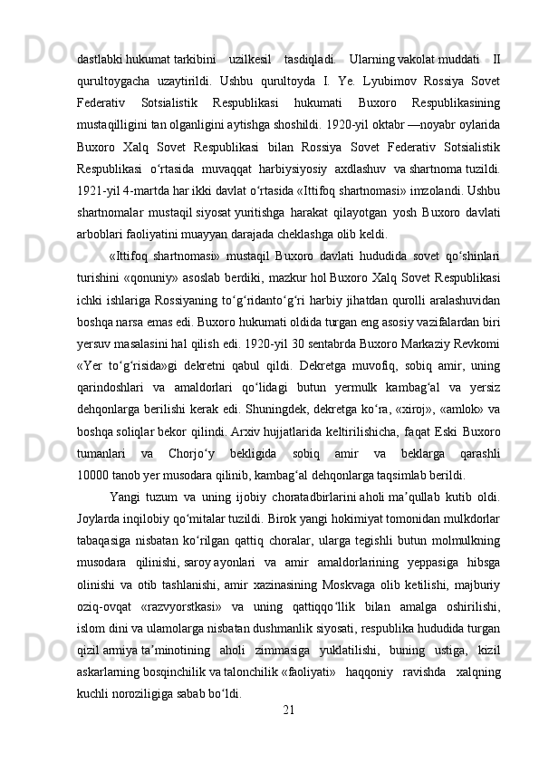 dastlabki   hukumat   tarkibini   uzilkesil   tasdiqladi.   Ularning   vakolat   muddati   II
qurultoygacha   uzaytirildi.   Ushbu   qurultoyda   I.   Ye.   Lyubimov   Rossiya   Sovet
Federativ   Sotsialistik   Respublikasi   hukumati   Buxoro   Respublikasining
mustaqilligini   tan   olganligini aytishga shoshildi. 1920-yil oktabr —noyabr oylarida
Buxoro   Xalq   Sovet   Respublikasi   bilan   Rossiya   Sovet   Federativ   Sotsialistik
Respublikasi   o rtasida   muvaqqat   harbiysiyosiy   axdlashuv   vaʻ   shartnoma   tuzildi.
1921-yil 4-martda har ikki davlat o rtasida «Ittifoq shartnomasi» imzolandi. Ushbu	
ʻ
shartnomalar   mustaqil   siyosat   yuritishga   harakat   qilayotgan   yosh   Buxoro   davlati
arboblari faoliyatini muayyan darajada cheklashga olib keldi. 
«Ittifoq   shartnomasi»   mustaqil   Buxoro   davlati   hududida   sovet   qo shinlari	
ʻ
turishini   «qonuniy»   asoslab   berdiki,   mazkur   hol   Buxoro   Xalq   Sovet   Respublikasi
ichki  ishlariga  Rossiyaning   to g ridanto g ri   harbiy  jihatdan qurolli  aralashuvidan	
ʻ ʻ ʻ ʻ
boshqa narsa emas edi. Buxoro hukumati oldida turgan eng asosiy vazifalardan biri
yersuv masalasini hal qilish edi. 1920-yil 30 sentabrda Buxoro Markaziy Revkomi
«Yer   to g risida»gi   dekretni   qabul   qildi.   Dekretga   muvofiq,   sobiq   amir,   uning	
ʻ ʻ
qarindoshlari   va   amaldorlari   qo lidagi   butun   yermulk   kambag al   va   yersiz	
ʻ ʻ
dehqonlarga berilishi  kerak edi. Shuningdek, dekretga ko ra, «xiroj», «amlok» va	
ʻ
boshqa   soliqlar   bekor   qilindi.   Arxiv   hujjatlarida   keltirilishicha,   fa q at   Eski   Buxoro
tumanlari   va   Chorjo y   bekligida   sobiq   amir   va   beklarga   qarashli	
ʻ
10000   tanob   yer   musodara   qi linib, kambag al dehqonlarga taqsimlab berildi. 	
ʻ
Yangi   tuzum   va   uning   ijobiy   choratadbirlarini   aholi   ma qullab   kutib   oldi.	
ʼ
Joylarda inqilobiy qo mitalar tuzildi. Birok yangi hokimiyat tomonidan mulkdorlar	
ʻ
tabaqasiga   nisbatan   ko rilgan   qattiq   choralar,   ularga   tegishli   butun   molmulkning	
ʻ
musodara   qilinishi,   saroy   ayonlari   va   amir   amaldorlarining   yeppasiga   hibsga
olinishi   va   otib   tashlanishi,   amir   xazinasining   Moskvaga   olib   ketilishi,   majburiy
oziq-ovqat   «razvyorstkasi»   va   uning   qattiqqo llik   bilan   amalga   oshirilishi,	
ʻ
islom   dini va ulamolarga nisbatan dushmanlik siyosati, respublika hududida turgan
qizil   armiya   ta minotining   aholi   zimmasiga   yuklatilishi,   buning   ustiga,   kizil	
ʼ
askarlarning   bosqinchilik   va   talonchilik   «faoliyati»   haqqoniy   ravishda   xalqning
kuchli noroziligiga sabab bo ldi. 	
ʻ
21 