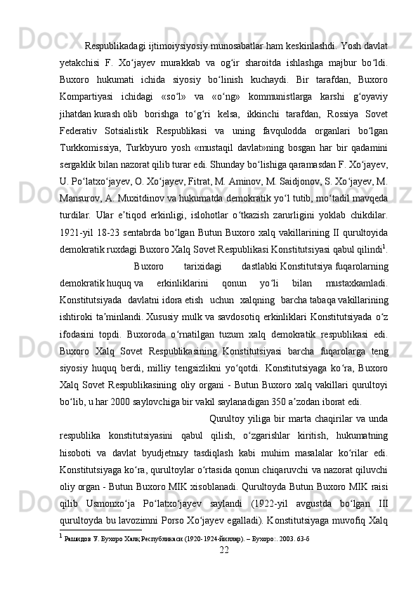 Respublikadagi ijtimoiysiyosiy munosabatlar ham keskinlashdi. Yosh davlat
yetakchisi   F.   Xo jayev   murakkab   va   og ir   sharoitda   ishlashga   majbur   bo ldi.ʻ ʻ ʻ
Buxoro   hukumati   ichida   siyosiy   bo linish   kuchaydi.   Bir   tarafdan,   Buxoro	
ʻ
Kompartiyasi   ichidagi   «so l»   va   «o ng»   kommunistlarga   karshi   g oyaviy	
ʻ ʻ ʻ
jihatdan   kurash   olib   borishga   to g ri   kelsa,   ikkinchi   tarafdan,   Rossiya   Sovet	
ʻ ʻ
Federativ   Sotsialistik   Respublikasi   va   uning   favqulodda   organlari   bo lgan	
ʻ
Turkkomissiya,   Turkbyuro   yosh   «mustaqil   davlat»ning   bosgan   har   bir   qadamini
sergaklik bilan nazorat qilib turar edi. Shunday bo lishiga qaramasdan F. Xo jayev,	
ʻ ʻ
U. Po latxo jayev, O. Xo jayev, Fitrat, M. Aminov, M. Saidjonov, S. Xo jayev, M.	
ʻ ʻ ʻ ʻ
Mansurov, A. Muxitdinov va hukumatda demokratik yo l tutib, mo tadil mavqeda	
ʻ ʻ
turdilar.   Ular   e tiqod   erkinligi,   islohotlar   o tkazish   zarurligini   yoklab   chikdilar.	
ʼ ʻ
1921-yil   18-23   sentabrda   bo lgan   Butun   Buxoro  xalq   vakillarining   II   qurultoyida	
ʻ
demokratik ruxdagi Buxoro Xalq Sovet Respublikasi Konstitutsiyasi qabul qilindi 1
.
Buxoro   tarixidagi   dastlabki   Konstitutsiya   fuqarolarning
demokratik   huquq   va   erkinliklarini   qonun   yo li   bilan   mustaxkamladi.	
ʻ
Konstitutsiyada   davlatni   idora   etish   uchun   xalqning   barcha   tabaqa   vakillarining
ishtiroki   ta minlandi.	
ʼ   Xususiy   mulk   va  savdosotiq   erkinliklari  Konstitutsiyada  o z	ʻ
ifodasini   topdi.   Buxoroda   o rnatilgan   tuzum   xalq   demokratik   respublikasi   edi.	
ʻ
Buxoro   Xalq   Sovet   Respublikasining   Konstitutsiyasi   barcha   fuqarolarga   teng
siyosiy   huquq   berdi,   milliy   tengsizlikni   yo qotdi.   Konstitutsiyaga   ko ra,   Buxoro	
ʻ ʻ
Xalq  Sovet   Respublikasining   oliy  organi   -   Butun   Buxoro   xalq  vakillari   qurultoyi
bo lib, u har 2000 saylovchiga bir vakil saylanadigan 350 a zodan iborat edi. 	
ʻ ʼ
Qurultoy   yiliga   bir   marta   chaqirilar   va   unda
respublika   konstitutsiyasini   qabul   qilish,   o zgarishlar   kiritish,   hukumatning	
ʻ
hisoboti   va   davlat   byudjetnыy   tasdiqlash   kabi   muhim   masalalar   ko rilar   edi.	
ʻ
Konstitutsiyaga ko ra, qurultoylar o rtasida qonun chiqaruvchi va nazorat qiluvchi	
ʻ ʻ
oliy   organ   - Butun Buxoro MIK xisoblanadi. Qurultoyda Butun Buxoro MIK raisi
qilib   Usmonxo ja   Po latxo jayev   saylandi   (1922-yil   avg	
ʻ ʻ ʻ ust da   bo lgan  	ʻ III
qurultoyda bu lavozimni Porso Xo jayev egalladi). Konstitutsiyaga muvofiq Xalq	
ʻ
1
 Рашидов У. Бухоро Халқ Республикаси (1920-1924-йиллар). –   Бухоро : . 2003. 63-б
22 