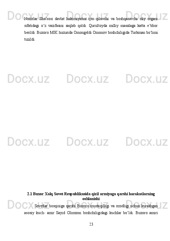 Nozirlar   Sho rosi   davlat   hokimiyatini   ijro   qiluvchi   va   boshqaruvchi   oliy   organiʻ
sifatidagi   o z   vazifasini   saqlab   qoldi.   Qurultoyda   milliy   masalaga   katta   e tibor
ʻ ʼ
berildi. Buxoro MIK huzurida Omongeldi Omonov boshchiligida   Turkman   bo limi	
ʻ
tuzildi. 
2.1 Buxor Xalq Sovet Respublikasida qizil armiyaga qarshi harakatlarning
oshlanishi
Sovetlar bosqiniga qarshi Buxoro mustaqilligi va ozodligi uchun kurashgan
asosiy   kuch-   amir   Sayid   Olimxon   boshchiligidagi   kuchlar   bo’ldi.   Buxoro   amiri
23 