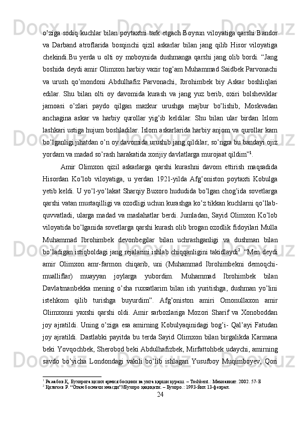 o’ziga sodiq kuchlar bilan poytaxtni tark etgach Boysun viloyatiga qarshi Bandor
va   Darband   atroflarida   bosqinchi   qizil   askarlar   bilan   jang   qilib   Hisor   viloyatiga
chekindi.Bu   yerda   u   olti   oy   moboynida   dushmanga   qarshi   jang   olib   bordi.   “Jang
boshida deydi amir Olimxon harbiy vazir tog’am Muhammad Saidbek Parvonachi
va   urush   qo’mondoni   Abdulhafiz   Parvonachi,   Ibrohimbek   biy   Askar   boshliqlari
edilar.   Shu   bilan   olti   oy   davomida   kurash   va   jang   yuz   berib,   oxiri   bolsheviklar
jamoasi   o’zlari   paydo   qilgan   mazkur   urushga   majbur   bo’lishib,   Moskvadan
anchagina   askar   va   harbiy   qurollar   yig’ib   keldilar.   Shu   bilan   ular   birdan   Islom
lashkari ustiga hujum boshladilar. Islom askarlarida harbiy anjom va qurollar kam
bo’lganligi jihatdan o’n oy davomida urushib jang qildilar, so’ngra bu bandayi ojiz
yordam va madad so’rash harakatida xorijiy davlatlarga murojaat qildim” 1
. 
Amir   Olimxon   qizil   askarlarga   qarshi   kurashni   davom   ettirish   maqsadida
Hisordan   Ko’lob   viloyatiga,   u   yerdan   1921-yilda   Afg’oniston   poytaxti   Kobulga
yetib keldi. U yo’l-yo’lakat Sharqiy Buxoro hududida bo’lgan chog’ida sovetlarga
qarshi vatan mustaqilligi va ozodligi uchun kurashga ko’z tikkan kuchlarni qo’llab-
quvvatladi, ularga madad va maslahatlar  berdi. Jumladan,  Sayid Olimxon Ko’lob
viloyatida bo’lganida sovetlarga qarshi kurash olib brogan ozodlik fidoyilari Mulla
Muhammad   Ibrohimbek   devonbegilar   bilan   uchrashganligi   va   dushman   bilan
bo’ladigan istiqboldagi jang rejalarini ishlab chiqqanligini takidlaydi 2
. “Men deydi
amir   Olimxon   amr-farmon   chiqarib,   uni   (Muhammad   Ibrohimbekni   demoqchi-
mualliflar)   muayyan   joylarga   yubordim.   Muhammad   Ibrohimbek   bilan
Davlatmanbekka   mening   o’sha   ruxsatlarim   bilan   ish   yuritishga,   dushman   yo’lini
istehkom   qilib   turishga   buyurdim”.   Afg’oniston   amiri   Omonullaxon   amir
Olimxonni   yaxshi   qarshi   oldi.   Amir   sarbozlariga   Mozori   Sharif   va   Xonoboddan
joy   ajratildi.   Uning   o’ziga   esa   amirning   Kobulyaqinidagi   bog’i-   Qal’ayi   Fatudan
joy ajratildi. Dastlabki  payitda bu terda Sayid Olimxon bilan birgalikda Karmana
beki Yovqochbek, Sherobod beki Abdulhafizbek, Mirfattohbek udaychi, amirning
savdo   bo’yicha   Londondagi   vakili   bo’lib   ishlagan   Yusufboy   Muqimboyev,   Qori
1
 Ражабов.Қ. Бухорога қизил армия босқини ва унга қарши кураш. – Тoshkent.: Маънавият. 2002. 57-Б
2
 Қиличев Р. “Отам босмачи эмасди”//Бухоро ҳақиқати. – Бухоро.: 1993-йил 13-феврал.
24 