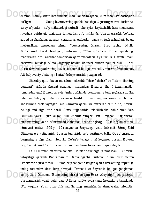 Mizrob,   harbiy   vazir   Ibrohimbek,   Abdullabek   to’qsoba,   A’zamhoji   va   boshqalar
bo’lgan. Sobiq hukmdorning qochib ketishga ulgurmagan amaldorlari va
saroy   a’yonlari,   ko’p   mikdordagi   nufuzli   ruhoniylar   keyinchalik   ham   muntazam
ravishda   bolshevik   chekistlar   tomonidan   otib   tashlandi.   Ularga   qarashli   bo’lgan
zavod va fabrikalar, xususiy korxonalar, omborlar, paxta va ipak zahiralari, butun
mol-mulklari   musodara   qilindi.   “Buxorodagi   Xurjun,   Hoji   Zohid,   Mullo
Muhammad   Sharif   Savdogar,   Pushaymon,   O’tkir   qo’shbegi,   Fothali   qo’shbegi
madrasalari   qizil   askarlar   tomonidan   qamoqxonalarga   aylantirildi.   Hazrati   Imom
darvozasi   ichidagi   Mirzo   Urganjiy   hovlisi   ikkinchi   zindon   nomini   oldi”,   -   deb
o’sha davr voqyealarining bevosita shohidi bo’lgan mahalliy muarrix Muhammad
Ali Baljuvoniy o’zining «Tarixi Nofeiy» asarida yozgan edi. 
Shunday qilib, butun musulmon olamida “sharif shahar” va “islom dinining
gumbazi”   sifatida   shuhrat   qozongan   muqaddas   Buxoroi   Sharif   kommunistlar
tomonidan qizil Buxoroga aylantirila boshlandi. Buxoroning turli joylarida zudlik
bilan   inqilobiy   qo’mita   -   revkomlar   tuzildi.   Buxoroning   markaziy   qismlaridan
shoshilinch   chekinayotgan   Said   Olimxon   qarshi   va   Fuzordan   ham   o’tib,   Boysun
bekligi   hududiga   kirib   bordi.   Arxiv   hujjatlarida   keltirilishicha,   sobiq   amir   Said
Olimxon   yaxshi   qurollangan   300   kishilik   otliqlar,   shu   jumladan,   Afg’oniston
hukumatining  vakili   Muxammad  Akbarxon  boshchiligidagi  100  ta   afg’on  sarbozi
himoyasi   ostida   1920-yil   10-sentyabrda   Boysunga   yetib   kelishdi.   Biroq   Said
Olimxon   o’z   xotiralarida   Boysun   tug’risida   so’z   yuritmay,   balki   Qo’rg’ontepaga
borganligini   tilga   oladi.   Holbuki,   Qo’rg’ontepaga   u   sal   keyinroq   borgan.   Boysun
begi Said Ahmad “Kutilmagan mehmon»ni biroz hayratlanib, qarshilaydi. 
Said  Olimxon   bu  yerda  sanoko’i   kunlar   bo’lishiga   qaramasdan,   u  «Boysun
viloyatiga   qarashli   Bandardan   to   Darbandgacha   dushman   oldini   olish   uchun
istehkomlar qurdirtiradi”. Ammo orqadan yetib kelgan qizil askarlarning hujumiga
uning   sarbozlari   dosh   bera   olmaydi.   Darband   va   Sayrobda   bo’lgan   janglardan
so’ng,   Said   Olimxon   “Buxoroning   sharqi   bo’lgan   Hisor   viloyatiga’   junaganligini
o’z memuarida yozib qoldirgan. U Hisor va Denovga yangi hokimlarni tayinlaydi.
O’z   vaqtida   Yosh   buxorolik   jadidlarning   mamlakatda   demokratik   islohotlar
25 