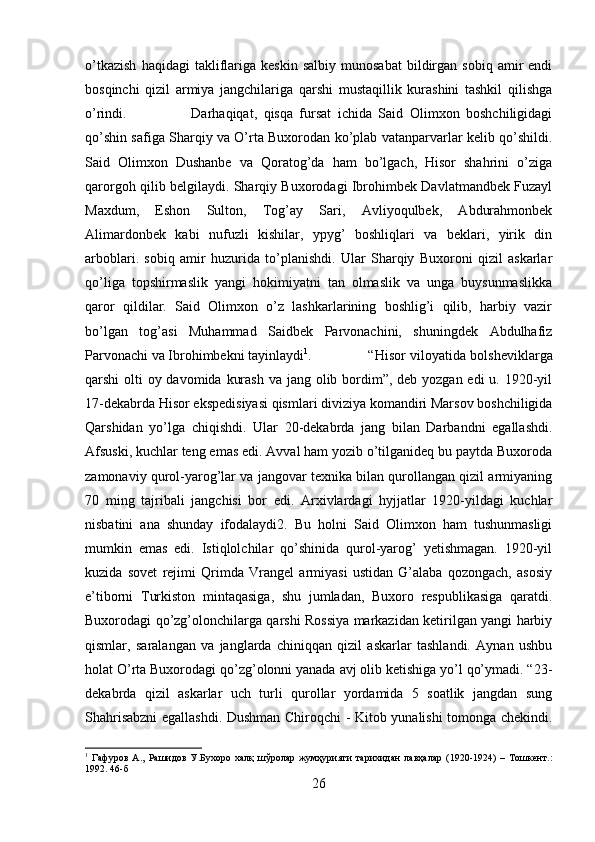 o’tkazish   haqidagi   takliflariga   keskin   salbiy   munosabat   bildirgan  sobiq   amir   endi
bosqinchi   qizil   armiya   jangchilariga   qarshi   mustaqillik   kurashini   tashkil   qilishga
o’rindi. Darhaqiqat,   qisqa   fursat   ichida   Said   Olimxon   boshchiligidagi
qo’shin safiga Sharqiy va O’rta Buxorodan ko’plab vatanparvarlar kelib qo’shildi.
Said   Olimxon   Dushanbe   va   Qoratog’da   ham   bo’lgach,   Hisor   shahrini   o’ziga
qarorgoh qilib belgilaydi. Sharqiy Buxorodagi Ibrohimbek Davlatmandbek Fuzayl
Maxdum,   Eshon   Sulton,   Tog’ay   Sari,   Avliyoqulbek,   Abdurahmonbek
Alimardonbek   kabi   nufuzli   kishilar,   ypyg’   boshliqlari   va   beklari,   yirik   din
arboblari.   sobiq   amir   huzurida   to’planishdi.   Ular   Sharqiy   Buxoroni   qizil   askarlar
qo’liga   topshirmaslik   yangi   hokimiyatni   tan   olmaslik   va   unga   buysunmaslikka
qaror   qildilar.   Said   Olimxon   o’z   lashkarlarining   boshlig’i   qilib,   harbiy   vazir
bo’lgan   tog’asi   Muhammad   Saidbek   Parvonachini,   shuningdek   Abdulhafiz
Parvonachi va Ibrohimbekni tayinlaydi 1
. “Hisor viloyatida bolsheviklarga
qarshi olti  oy davomida kurash  va jang olib bordim”, deb yozgan edi u. 1920-yil
17-dekabrda Hisor ekspedisiyasi qismlari diviziya komandiri Marsov boshchiligida
Qarshidan   yo’lga   chiqishdi.   Ular   20-dekabrda   jang   bilan   Darbandni   egallashdi.
Afsuski, kuchlar teng emas edi. Avval ham yozib o’tilganideq bu paytda Buxoroda
zamonaviy qurol-yarog’lar va jangovar texnika bilan qurollangan qizil armiyaning
70   ming   tajribali   jangchisi   bor   edi.   Arxivlardagi   hyjjatlar   1920-yildagi   kuchlar
nisbatini   ana   shunday   ifodalaydi2.   Bu   holni   Said   Olimxon   ham   tushunmasligi
mumkin   emas   edi.   Istiqlolchilar   qo’shinida   qurol-yarog’   yetishmagan.   1920-yil
kuzida   sovet   rejimi   Qrimda   Vrangel   armiyasi   ustidan   G’alaba   qozongach,   asosiy
e’tiborni   Turkiston   mintaqasiga,   shu   jumladan,   Buxoro   respublikasiga   qaratdi.
Buxorodagi qo’zg’olonchilarga qarshi Rossiya markazidan ketirilgan yangi harbiy
qismlar,   saralangan   va   janglarda   chiniqqan   qizil   askarlar   tashlandi.   Aynan   ushbu
holat O’rta Buxorodagi qo’zg’olonni yanada avj olib ketishiga yo’l qo’ymadi. “23-
dekabrda   qizil   askarlar   uch   turli   qurollar   yordamida   5   soatlik   jangdan   sung
Shahrisabzni  egallashdi. Dushman Chiroqchi - Kitob yunalishi tomonga chekindi.
1
  Гафуров   А.,   Рашидов   У.Бухоро   халқ   шўролар   жумҳурияти   тарихидан   лавҳалар   (1920-1924)   –   Тошкент. :
1992. 46-б
26 