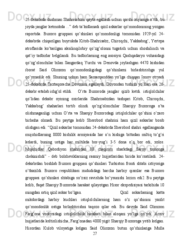 25 dekabrda dushman Shahrisabzni qayta egallash uchun qarshi xujumga o’tdi, bu
joyda janglar ketmokda ...” deb ta’kidlanadi qizil askarlar qo’mondonining yozgan
raportida.   Buxoro   gruppasi   qo’shinlari   qo’mondonligi   tomonidan   1929-yil   24-
dekabrda chiqarilgan buyrukda Kitob-Shahrisabz,  Chiroqchi, Yakkabog’, Yertepa
atroflarida   ko’tarilgan   aksilinqilobiy   qo’zg’olonni   tugatish   uchun   shoshilinch   va
qat’iy   tadbirlar   belgilandi.  Bu   tadbirlarning   eng  asosiysi   Qashqadaryo   vohasidagi
qo’zg’olonchilar   bilan   Sangardaq   Yurchi   va   Denovda   joylashgan   4470   kishidan
iborat   Said   Olimxon   qo’mondonligidagi   qo’shinlarni   birlashtirishga   yul
qo’ymaslik edi. Shuning uchun ham Samarqanddan yo’lga chiqqan Ionov otryadi
25-dekabrda Taxtaqoracha Dovonini egallaydi. Dovondan tushish yo’llari esa 26-
dekabr ertalab ishg’ol etildi. O’rta   Buxoroda   janglar   qizib   ketdi.   istiqlolchilar
qo’lidan   dekabr   oyining   oxirlarida   Shahrisabzdan   tashqari   Kitob,   Chiroqchi,
Yakkabog’   shaharlari   tortib   olindi.   qo’zg’olonchilar   Sharqiy   Buxoroga   o’ta
olishmaganligi   uchun   O’rta   va   Sharqiy   Buxorodagi   istiqlolchilar   qo’shini   o’zaro
birlasha   olmadi.   Bu   paytga   kelib   Sherobod   shahrini   ham   qizil   askarlar   bosib
olishgan edi. “Qizil askarlar tomonidan 24-dekabrda Sherobod shahri egallanganda
mujohidlarning   8000   kishilik   armiyasida   har   o’n   kishiga   bittadan   miltiq   to’g’ri
kelardi,   buning   ustiga   har   miltikda   bor-yug’i   3-5   dona   o’q   bor   edi,   xolos.
Mujohidlar   Qabodiyon   shahridan   80   chaqirim   sharkdagi   Saroy   tomonga
chekinishdi”   -   deb   bolsheviklarning   rasmiy   hujjatlaridan   birida   ko’rsatiladi.   24-
dekabrdan   boshlab   Buxoro   gruppasi   qo’shinlari   Turkiston   fronti   shtabi   ixtiyoriga
o’tkazildi.   Buxoro   respublikasi   xududidagi   barcha   harbiy   qismlar   esa   Buxoro
gruppasi   qo’shinlari   shtabiga   so’zsiz   ravishda   bo’ysunishi   lozim   edi2.   Bu   paytga
kelib, faqat Sharqiy Buxoroda harakat qilayotgan Hisor ekspedisiyasi tarkibida 10
mingdan ortiq qizil askar bo’lgan.  Qizil   askarlarning   katta
mikdordagi   harbiy   kuchlari   istiqlolchilarning   ham   o’z   qo’shinini   yaxlit
qo’mondonlik   ostiga   birlashtirishni   taqozo   qilar   edi.   Bu   davrda   Said   Olimxon
Farg’ona   vodiysidagi   istiqlolchilik   harakati   bilan   aloqani   yo’lga   qo’ydi.   Arxiv
hujjatlarida keltirilishicha, Farg’onadan 4000 yigit Sharqiy Buxoroga yetib kelgan.
Hisordan   Kulob   viloyatiga   kelgan   Said   Olimxon   butun   qo’shinlariga   Mulla
27 