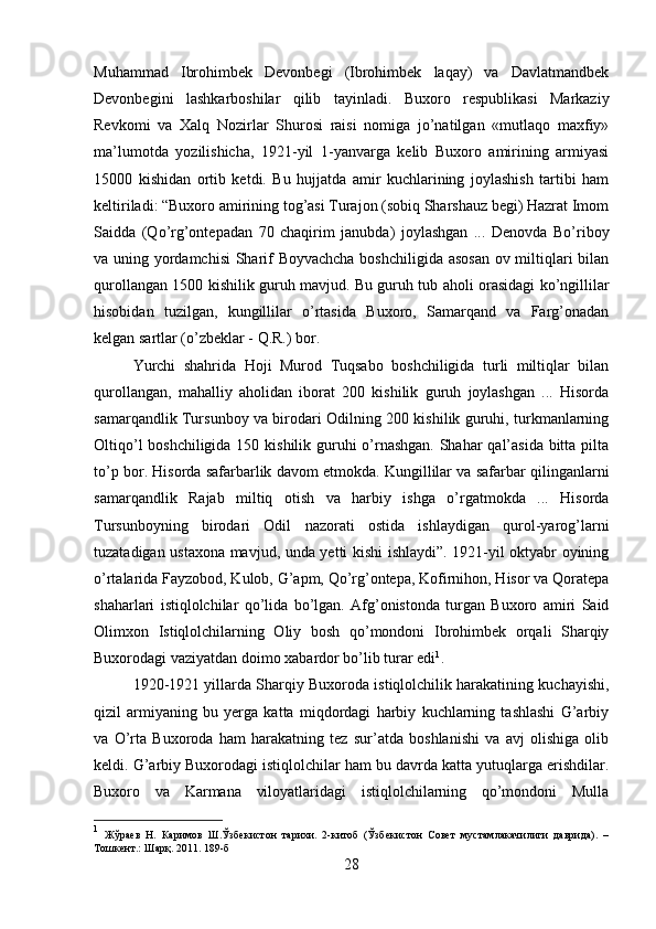 Muhammad   Ibrohimbek   Devonbegi   (Ibrohimbek   laqay)   va   Davlatmandbek
Devonbegini   lashkarboshilar   qilib   tayinladi.   Buxoro   respublikasi   Markaziy
Revkomi   va   Xalq   Nozirlar   Shurosi   raisi   nomiga   jo’natilgan   «mutlaqo   maxfiy»
ma’lumotda   yozilishicha,   1921-yil   1-yanvarga   kelib   Buxoro   amirining   armiyasi
15000   kishidan   ortib   ketdi.   Bu   hujjatda   amir   kuchlarining   joylashish   tartibi   ham
keltiriladi: “Buxoro amirining tog’asi Turajon (sobiq Sharshauz begi) Hazrat Imom
Saidda   (Qo’rg’ontepadan   70   chaqirim   janubda)   joylashgan   ...   Denovda   Bo’riboy
va uning yordamchisi  Sharif Boyvachcha boshchiligida asosan ov miltiqlari bilan
qurollangan 1500 kishilik guruh mavjud. Bu guruh tub aholi orasidagi ko’ngillilar
hisobidan   tuzilgan,   kungillilar   o’rtasida   Buxoro,   Samarqand   va   Farg’onadan
kelgan sartlar (o’zbeklar - Q.R.) bor. 
Yurchi   shahrida   Hoji   Murod   Tuqsabo   boshchiligida   turli   miltiqlar   bilan
qurollangan,   mahalliy   aholidan   iborat   200   kishilik   guruh   joylashgan   ...   Hisorda
samarqandlik Tursunboy va birodari Odilning 200 kishilik guruhi, turkmanlarning
Oltiqo’l  boshchiligida 150 kishilik guruhi  o’rnashgan.  Shahar  qal’asida bitta pilta
to’p bor. Hisorda safarbarlik davom etmokda. Kungillilar va safarbar qilinganlarni
samarqandlik   Rajab   miltiq   otish   va   harbiy   ishga   o’rgatmokda   ...   Hisorda
Tursunboyning   birodari   Odil   nazorati   ostida   ishlaydigan   qurol-yarog’larni
tuzatadigan ustaxona mavjud, unda yetti kishi ishlaydi”. 1921-yil oktyabr oyining
o’rtalarida Fayzobod, Kulob, G’apm, Qo’rg’ontepa, Kofirnihon, Hisor va Qoratepa
shaharlari   istiqlolchilar   qo’lida   bo’lgan.   Afg’onistonda   turgan   Buxoro   amiri   Said
Olimxon   Istiqlolchilarning   Oliy   bosh   qo’mondoni   Ibrohimbek   orqali   Sharqiy
Buxorodagi vaziyatdan doimo xabardor bo’lib turar edi 1
. 
1920-1921 yillarda Sharqiy Buxoroda istiqlolchilik harakatining kuchayishi,
qizil   armiyaning   bu   yerga   katta   miqdordagi   harbiy   kuchlarning   tashlashi   G’arbiy
va   O’rta   Buxoroda   ham   harakatning   tez   sur’atda   boshlanishi   va   avj   olishiga   olib
keldi. G’arbiy Buxorodagi istiqlolchilar ham bu davrda katta yutuqlarga erishdilar.
Buxoro   va   Karmana   viloyatlaridagi   istiqlolchilarning   qo’mondoni   Mulla
1
  Жўраев   Н.   Каримов   Ш.Ўзбекистон   тарихи.   2-китоб   (Ўзбекистон   Совет   мустамлакачилиги   даврида).   –
Тошкент.: Шарқ. 2011. 189-б
28 