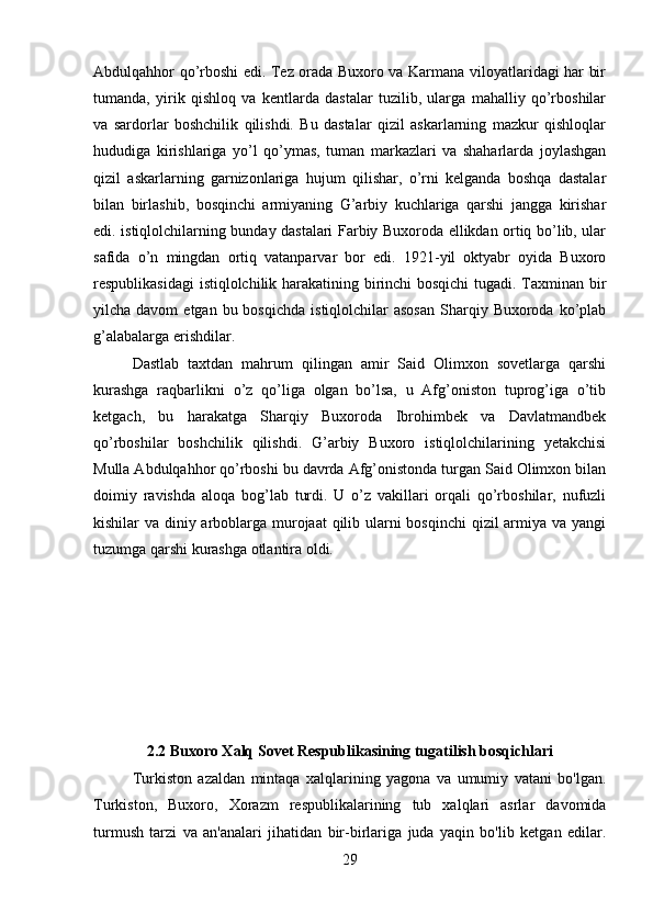 Abdulqahhor qo’rboshi edi. Tez orada Buxoro va Karmana viloyatlaridagi har bir
tumanda,   yirik   qishloq   va   kentlarda   dastalar   tuzilib,   ularga   mahalliy   qo’rboshilar
va   sardorlar   boshchilik   qilishdi.   Bu   dastalar   qizil   askarlarning   mazkur   qishloqlar
hududiga   kirishlariga   yo’l   qo’ymas,   tuman   markazlari   va   shaharlarda   joylashgan
qizil   askarlarning   garnizonlariga   hujum   qilishar,   o’rni   kelganda   boshqa   dastalar
bilan   birlashib,   bosqinchi   armiyaning   G’arbiy   kuchlariga   qarshi   jangga   kirishar
edi. istiqlolchilarning bunday dastalari Farbiy Buxoroda ellikdan ortiq bo’lib, ular
safida   o’n   mingdan   ortiq   vatanparvar   bor   edi.   1921-yil   oktyabr   oyida   Buxoro
respublikasidagi  istiqlolchilik harakatining birinchi bosqichi tugadi. Taxminan bir
yilcha davom  etgan  bu bosqichda   istiqlolchilar   asosan   Sharqiy  Buxoroda ko’plab
g’alabalarga erishdilar. 
Dastlab   taxtdan   mahrum   qilingan   amir   Said   Olimxon   sovetlarga   qarshi
kurashga   raqbarlikni   o’z   qo’liga   olgan   bo’lsa,   u   Afg’oniston   tuprog’iga   o’tib
ketgach,   bu   harakatga   Sharqiy   Buxoroda   Ibrohimbek   va   Davlatmandbek
qo’rboshilar   boshchilik   qilishdi.   G’arbiy   Buxoro   istiqlolchilarining   yetakchisi
Mulla Abdulqahhor qo’rboshi bu davrda Afg’onistonda turgan Said Olimxon bilan
doimiy   ravishda   aloqa   bog’lab   turdi.   U   o’z   vakillari   orqali   qo’rboshilar,   nufuzli
kishilar va diniy arboblarga murojaat  qilib ularni  bosqinchi  qizil armiya va yangi
tuzumga qarshi kurashga otlantira oldi.
2.2 Buxoro Xalq Sovet Respublikasining tugatilish bosqichlari
Turkiston   azaldan   mintaqa   xalqlarining   yagona   va   umumiy   vatani   bo'lgan.
Turkiston,   Buxoro,   Xorazm   respublikalarining   tub   xalqlari   asrlar   davomida
turmush   tarzi   va   an'analari   jihatidan   bir-birlariga   juda   yaqin   bo'lib   ketgan   edilar.
29 