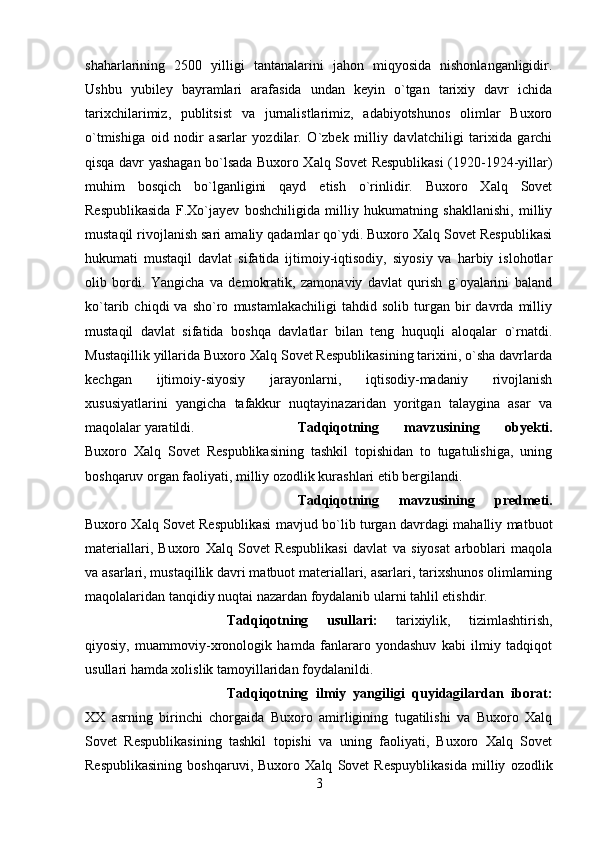 shaharlarining   2500   yilligi   tantanalarini   jahon   miqyosida   nishonlanganligidir.
Ushbu   yubiley   bayramlari   arafasida   undan   keyin   o`tgan   tarixiy   davr   ichida
tarixchilarimiz,   publitsist   va   jurnalistlarimiz,   adabiyotshunos   olimlar   Buxoro
o`tmishiga   oid   nodir   asarlar   yozdilar.   O`zbek   milliy   davlatchiligi   tarixida   garchi
qisqa davr yashagan bo`lsada Buxoro Xalq Sovet Respublikasi (1920-1924-yillar)
muhim   bosqich   bo`lganligini   qayd   etish   o`rinlidir.   Buxoro   Xalq   Sovet
Respublikasida   F.Xo`jayev   boshchiligida   milliy   hukumatning   shakllanishi,   milliy
mustaqil rivojlanish sari amaliy qadamlar qo`ydi. Buxoro Xalq Sovet Respublikasi
hukumati   mustaqil   davlat   sifatida   ijtimoiy-iqtisodiy,   siyosiy   va   harbiy   islohotlar
olib   bordi.   Yangicha   va   demokratik,   zamonaviy   davlat   qurish   g`oyalarini   baland
ko`tarib  chiqdi   va   sho`ro   mustamlakachiligi   tahdid  solib   turgan  bir   davrda   milliy
mustaqil   davlat   sifatida   boshqa   davlatlar   bilan   teng   huquqli   aloqalar   o`rnatdi.
Mustaqillik yillarida Buxoro Xalq Sovet Respublikasining tarixini, o`sha davrlarda
kechgan   ijtimoiy-siyosiy   jarayonlarni,   iqtisodiy-madaniy   rivojlanish
xususiyatlarini   yangicha   tafakkur   nuqtayinazaridan   yoritgan   talaygina   asar   va
maqolalar yaratildi. Tadqiqotning   mavzusining   obyekti.
Buxoro   Xalq   Sovet   Respublikasining   tashkil   topishidan   to   tugatulishiga,   uning
boshqaruv organ faoliyati, milliy ozodlik kurashlari etib bergilandi.
Tadqiqotning   mavzusining   predmeti.
Buxoro Xalq Sovet Respublikasi mavjud bo`lib turgan davrdagi mahalliy matbuot
materiallari,   Buxoro   Xalq   Sovet   Respublikasi   davlat   va   siyosat   arboblari   maqola
va asarlari, mustaqillik davri matbuot materiallari, asarlari, tarixshunos olimlarning
maqolalaridan tanqidiy nuqtai nazardan foydalanib ularni tahlil etishdir.
Tadqiqotning   usullari:   tarixiylik,   tizimlashtirish,
qiyosiy,   muammoviy-xronologik   hamda   fanlararo   yondashuv   kabi   ilmiy   tadqiqot
usullari hamda xolislik tamoyillaridan foydalanildi. 
Tadqiqotning   ilmiy   yangiligi   quyidagilardan   iborat:
XX   asrning   birinchi   chorgaida   Buxoro   amirligining   tugatilishi   va   Buxoro   Xalq
Sovet   Respublikasining   tashkil   topishi   va   uning   faoliyati,   Buxoro   Xalq   Sovet
Respublikasining   boshqaruvi,   Buxoro   Xalq   Sovet   Respuyblikasida   milliy   ozodlik
3 