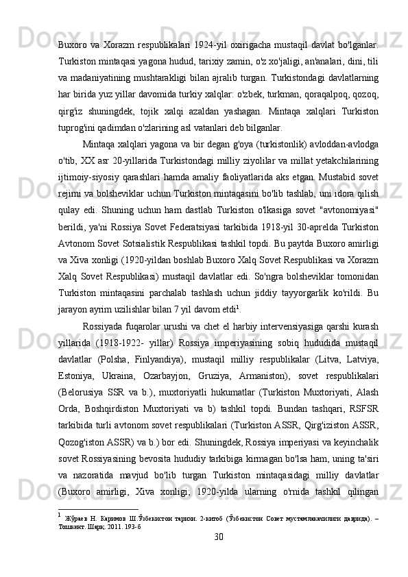 Buxoro   va   Xorazm   respublikalari   1924-yil   oxirigacha   mustaqil   davlat   bo'lganlar.
Turkiston mintaqasi yagona hudud, tarixiy zamin, o'z xo'jaligi, an'analari, dini, tili
va  madaniyatining  mushtarakligi  bilan  ajralib  turgan.  Turkistondagi   davlatlarning
har birida yuz yillar davomida turkiy xalqlar: o'zbek, turkman, qoraqalpoq, qozoq,
qirg'iz   shuningdek,   tojik   xalqi   azaldan   yashagan.   Mintaqa   xalqlari   Turkiston
tuprog'ini qadimdan o'zlarining asl vatanlari deb bilganlar. 
Mintaqa xalqlari yagona va bir degan g'oya (turkistonlik) avloddan-avlodga
o'tib, XX asr 20-yillarida Turkistondagi  milliy ziyolilar va millat yetakchilarining
ijtimoiy-siyosiy qarashlari  hamda amaliy faoliyatlarida aks etgan. Mustabid sovet
rejimi va bolsheviklar uchun Turkiston mintaqasini bo'lib tashlab, uni idora qilish
qulay   edi.   Shuning   uchun   ham   dastlab   Turkiston   o'lkasiga   sovet   "avtonomiyasi"
berildi, ya'ni  Rossiya  Sovet  Federatsiyasi  tarkibida  1918-yil  30-aprelda  Turkiston
Avtonom Sovet Sotsialistik Respublikasi tashkil topdi. Bu paytda Buxoro amirligi
va Xiva xonligi (1920-yildan boshlab Buxoro Xalq Sovet Respublikasi va Xorazm
Xalq   Sovet   Respublikasi)   mustaqil   davlatlar   edi.   So'ngra   bolsheviklar   tomonidan
Turkiston   mintaqasini   parchalab   tashlash   uchun   jiddiy   tayyorgarlik   ko'rildi.   Bu
jarayon ayrim uzilishlar bilan 7 yil davom etdi 1
. 
Rossiyada  fuqarolar  urushi  va chet el harbiy intervensiyasiga  qarshi  kurash
yillarida   (1918-1922-   yillar)   Rossiya   imperiyasining   sobiq   hududida   mustaqil
davlatlar   (Polsha,   Finlyandiya),   mustaqil   milliy   respublikalar   (Litva,   Latviya,
Estoniya,   Ukraina,   Ozarbayjon,   Gruziya,   Armaniston),   sovet   respublikalari
(Belorusiya   SSR   va   b.),   muxtoriyatli   hukumatlar   (Turkiston   Muxtoriyati,   Alash
Orda,   Boshqirdiston   Muxtoriyati   va   b)   tashkil   topdi.   Bundan   tashqari,   RSFSR
tarkibida turli avtonom sovet respublikalari (Turkiston ASSR, Qirg'iziston ASSR,
Qozog'iston ASSR) va b.) bor edi. Shuningdek, Rossiya imperiyasi va keyinchalik
sovet Rossiyasining bevosita hududiy tarkibiga kirmagan bo'lsa ham, uning ta'siri
va   nazoratida   mavjud   bo'lib   turgan   Turkiston   mintaqasidagi   milliy   davlatlar
(Buxoro   amirligi,   Xiva   xonligi;   1920-yilda   ularning   o'rnida   tashkil   qilingan
1
  Жўраев   Н.   Каримов   Ш.Ўзбекистон   тарихи.   2-китоб   (Ўзбекистон   Совет   мустамлакачилиги   даврида).   –
Тошкент. Шарқ. 2011. 1 93 -б
30 