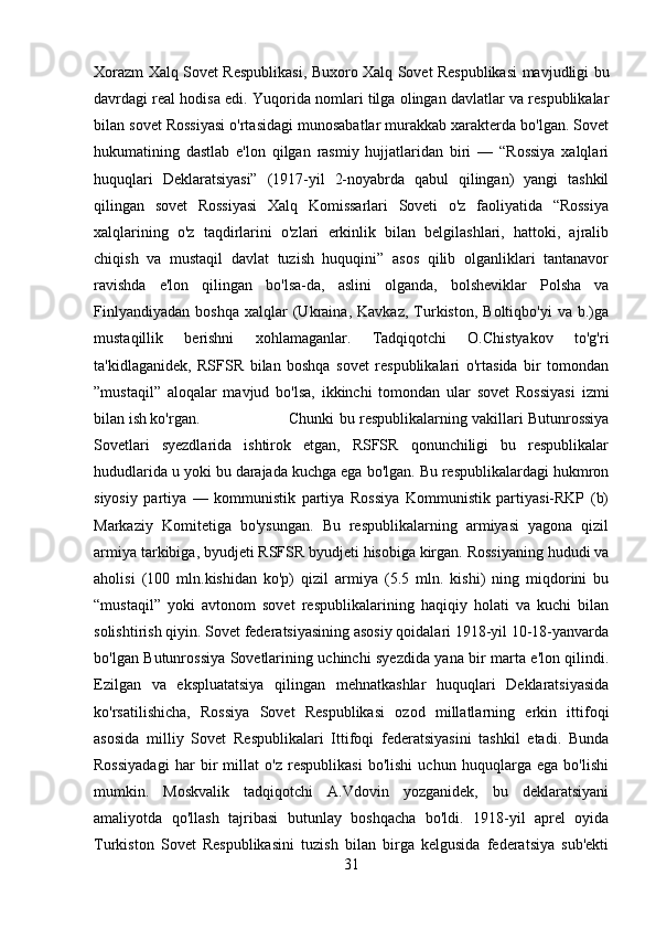 Xorazm Xalq Sovet Respublikasi, Buxoro Xalq Sovet Respublikasi mavjudligi bu
davrdagi real hodisa edi. Yuqorida nomlari tilga olingan davlatlar va respublikalar
bilan sovet Rossiyasi o'rtasidagi munosabatlar murakkab xarakterda bo'lgan. Sovet
hukumatining   dastlab   e'lon   qilgan   rasmiy   hujjatlaridan   biri   —   “Rossiya   xalqlari
huquqlari   Deklaratsiyasi”   (1917-yil   2-noyabrda   qabul   qilingan)   yangi   tashkil
qilingan   sovet   Rossiyasi   Xalq   Komissarlari   Soveti   o'z   faoliyatida   “Rossiya
xalqlarining   o'z   taqdirlarini   o'zlari   erkinlik   bilan   belgilashlari,   hattoki,   ajralib
chiqish   va   mustaqil   davlat   tuzish   huquqini”   asos   qilib   olganliklari   tantanavor
ravishda   e'lon   qilingan   bo'lsa-da,   aslini   olganda,   bolsheviklar   Polsha   va
Finlyandiyadan   boshqa   xalqlar   (Ukraina,   Kavkaz,   Turkiston,   Boltiqbo'yi   va  b.)ga
mustaqillik   berishni   xohlamaganlar.   Tadqiqotchi   O.Chistyakov   to'g'ri
ta'kidlaganidek,   RSFSR   bilan   boshqa   sovet   respublikalari   o'rtasida   bir   tomondan
”mustaqil”   aloqalar   mavjud   bo'lsa,   ikkinchi   tomondan   ular   sovet   Rossiyasi   izmi
bilan ish ko'rgan.  Chunki bu respublikalarning vakillari Butunrossiya
Sovetlari   syezdlarida   ishtirok   etgan,   RSFSR   qonunchiligi   bu   respublikalar
hududlarida u yoki bu darajada kuchga ega bo'lgan. Bu respublikalardagi hukmron
siyosiy   partiya   —   kommunistik   partiya   Rossiya   Kommunistik   partiyasi-RKP   (b)
Markaziy   Komitetiga   bo'ysungan.   Bu   respublikalarning   armiyasi   yagona   qizil
armiya tarkibiga, byudjeti RSFSR byudjeti hisobiga kirgan. Rossiyaning hududi va
aholisi   (100   mln.kishidan   ko'p)   qizil   armiya   (5.5   mln.   kishi)   ning   miqdorini   bu
“mustaqil”   yoki   avtonom   sovet   respublikalarining   haqiqiy   holati   va   kuchi   bilan
solishtirish qiyin. Sovet federatsiyasining asosiy qoidalari 1918-yil 10-18-yanvarda
bo'lgan Butunrossiya Sovetlarining uchinchi syezdida yana bir marta e'lon qilindi.
Ezilgan   va   ekspluatatsiya   qilingan   mehnatkashlar   huquqlari   Deklaratsiyasida
ko'rsatilishicha,   Rossiya   Sovet   Respublikasi   ozod   millatlarning   erkin   ittifoqi
asosida   milliy   Sovet   Respublikalari   Ittifoqi   federatsiyasini   tashkil   etadi.   Bunda
Rossiyadagi   har   bir   millat   o'z   respublikasi   bo'lishi   uchun   huquqlarga   ega   bo'lishi
mumkin.   Moskvalik   tadqiqotchi   A.Vdovin   yozganidek,   bu   deklaratsiyani
amaliyotda   qo'llash   tajribasi   butunlay   boshqacha   bo'ldi.   1918-yil   aprel   oyida
Turkiston   Sovet   Respublikasini   tuzish   bilan   birga   kelgusida   federatsiya   sub'ekti
31 