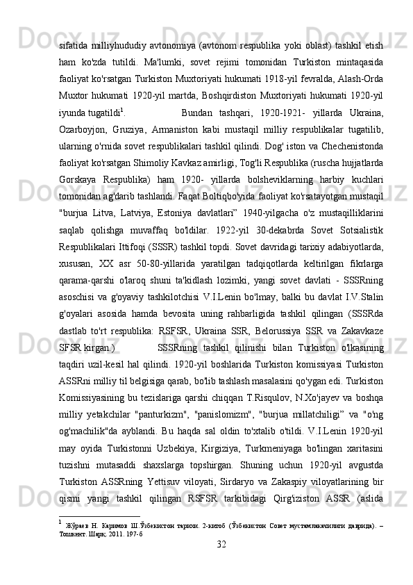 sifatida   milliyhududiy   avtonomiya   (avtonom   respublika   yoki   oblast)   tashkil   etish
ham   ko'zda   tutildi.   Ma'lumki,   sovet   rejimi   tomonidan   Turkiston   mintaqasida
faoliyat ko'rsatgan Turkiston Muxtoriyati hukumati 1918-yil fevralda, Alash-Orda
Muxtor   hukumati   1920-yil   martda,   Boshqirdiston   Muxtoriyati   hukumati   1920-yil
iyunda tugatildi 1
.  Bundan   tashqari,   1920-1921-   yillarda   Ukraina,
Ozarboyjon,   Gruziya,   Armaniston   kabi   mustaqil   milliy   respublikalar   tugatilib,
ularning o'rnida sovet  respublikalari tashkil qilindi. Dog' iston va Chechenistonda
faoliyat ko'rsatgan Shimoliy Kavkaz amirligi, Tog'li Respublika (ruscha hujjatlarda
Gorskaya   Respublika)   ham   1920-   yillarda   bolsheviklarning   harbiy   kuchlari
tomonidan ag'darib tashlandi. Faqat Boltiqbo'yida faoliyat ko'rsatayotgan mustaqil
"burjua   Litva,   Latviya,   Estoniya   davlatlari”   1940-yilgacha   o'z   mustaqilliklarini
saqlab   qolishga   muvaffaq   bo'ldilar.   1922-yil   30-dekabrda   Sovet   Sotsialistik
Respublikalari Ittifoqi (SSSR) tashkil topdi. Sovet davridagi tarixiy adabiyotlarda,
xususan,   XX   asr   50-80-yillarida   yaratilgan   tadqiqotlarda   keltirilgan   fikrlarga
qarama-qarshi   o'laroq   shuni   ta'kidlash   lozimki,   yangi   sovet   davlati   -   SSSRning
asoschisi   va   g'oyaviy   tashkilotchisi   V.I.Lenin   bo'lmay,   balki   bu   davlat   I.V.Stalin
g'oyalari   asosida   hamda   bevosita   uning   rahbarligida   tashkil   qilingan   (SSSRda
dastlab   to'rt   respublika:   RSFSR,   Ukraina   SSR,   Belorussiya   SSR   va   Zakavkaze
SFSR kirgan.)  SSSRning   tashkil   qilinishi   bilan   Turkiston   o'lkasining
taqdiri   uzil-kesil   hal   qilindi.   1920-yil   boshlarida   Turkiston   komissiyasi   Turkiston
ASSRni milliy til belgisiga qarab, bo'lib tashlash masalasini qo'ygan edi. Turkiston
Komissiyasining   bu   tezislariga   qarshi   chiqqan   T.Risqulov,   N.Xo'jayev   va   boshqa
milliy   yetakchilar   "panturkizm",   "panislomizm",   "burjua   millatchiligi”   va   "o'ng
og'machilik"da   ayblandi.   Bu   haqda   sal   oldin   to'xtalib   o'tildi.   V.I.Lenin   1920-yil
may   oyida   Turkistonni   Uzbekiya,   Kirgiziya,   Turkmeniyaga   bo'lingan   xaritasini
tuzishni   mutasaddi   shaxslarga   topshirgan.   Shuning   uchun   1920-yil   avgustda
Turkiston   ASSRning   Yettisuv   viloyati,   Sirdaryo   va   Zakaspiy   viloyatlarining   bir
qismi   yangi   tashkil   qilingan   RSFSR   tarkibidagi   Qirg'iziston   ASSR   (aslida
1
  Жўраев   Н.   Каримов   Ш.Ўзбекистон   тарихи.   2-китоб   (Ўзбекистон   Совет   мустамлакачилиги   даврида).   –
Тошкент. Шарқ. 2011. 1 97 -б
32 