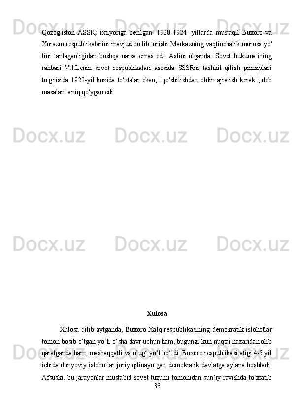 Qozog'iston   ASSR)   ixtiyoriga   berilgan.   1920-1924-   yillarda   mustaqil   Buxoro   va
Xorazm respublikalarini mavjud bo'lib turishi Markazning vaqtinchalik murosa yo'
lini   tanlaganligidan   boshqa   narsa   emas   edi.   Aslini   olganda,   Sovet   hukumatining
rahbari   V.I.Lenin   sovet   respublikalari   asosida   SSSRni   tashkil   qilish   prinsiplari
to'g'risida 1922-yil  kuzida to'xtalar  ekan, "qo'shilishdan  oldin ajralish  kcrak",  deb
masalani aniq qo'ygan edi.
Xulosa
Xulosa qilib aytganda,  Buxoro Xalq respublikasining demokratik islohotlar
tomon bosib o‘tgan yo‘li o‘sha davr uchun ham, bugungi kun nuqtai nazaridan olib
qaralganda ham, mashaqqatli va ulug‘ yo‘l bo‘ldi. Buxoro respublikasi atigi 4-5 yil
ichida dunyoviy islohotlar joriy qilinayotgan demokratik davlatga aylana boshladi.
Afsuski, bu jarayonlar mustabid sovet tuzumi tomonidan sun’iy ravishda to‘xtatib
33 