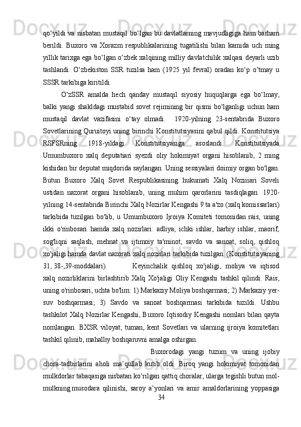 qo‘yildi   va nisbatan  mustaqil  bo‘lgan bu  davlatlarning mavjudligiga  ham  barham
berildi.   Buxoro   va   Xorazm   respublikalarining   tugatilishi   bilan   kamida   uch   ming
yillik tarixga ega bo‘lgan o‘zbek xalqining milliy davlatchilik xalqasi deyarli uzib
tashlandi.   O‘zbekiston   SSR   tuzilsa   ham   (1925   yil   fevral)   oradan   ko‘p   o‘tmay   u
SSSR tarkibiga kiritildi. 
O‘zSSR   amalda   hech   qanday   mustaqil   siyosiy   huquqlarga   ega   bo‘lmay,
balki  yangi  shakldagi  mustabid  sovet  rejimining bir  qismi  bo‘lganligi  uchun ham
mustaqil   davlat   vazifasini   o‘tay   olmadi.     1920-yilning   23-sentabrida   Buxoro
Sovetlarining Quruitoyi uning birinchi Konstitutsiyasini  qabul qildi. Konstitutsiya
RSFSRning   1918-yildagi   Konstitutsiyasiga   asoslandi.   Konstitutsiyada
Umumbuxoro   xalq   deputatiari   syezdi   oliy   hokimiyat   organi   hisoblanib,   2   ming
kishidan bir deputat miqdorida saylangan. Uning sessiyalari doimiy organ bo'lgan.
Butun   Buxoro   Xalq   Sovet   Respublikasining   hukumati   Xalq   Noziiiari   Soveli
ustidan   nazorat   organi   hisoblanib,   uning   muhim   qarorlarini   tasdiqlagan.   1920-
yilning 14-sentabrida Birinchi Xalq Nozirlar Kengashi 9 ta a'zo (xalq komissarlari)
tarkibida   tuzilgan   bo'lib,   u   Umumbuxoro   Ijroiya   Komiteti   tomonidan   rais,   uning
ikki   o'rinbosari   hamda   xalq   nozirlari:   adliya,   ichki   ishlar,   harbiy   ishlar,   maorif,
sog'liqni   saqlash,   mehnat   va   ijtimoiy   ta'minot,   savdo   va   sanoat,   soliq,   qishloq
xo'jaligi hamda davlat nazorati xalq nozirlari tarkibida tuzilgan. (Konstitutsiyaning
31, 38-,39-moddalari).  Keyinchalik   qishloq   xo'jaligi,   moliya   va   iqtisod
xalq   nozirliklarini   birlashtirib   Xalq   Xo'jaligi   Oliy   Kengashi   tashkil   qilindi.   Rais,
uning o'rinbosari, uchta bo'lim: 1) Markaziy Moliya boshqarmasi; 2) Markaziy yer-
suv   boshqarmasi;   3)   Savdo   va   sanoat   boshqarmasi   tarkibida   tuzildi.   Ushbu
tashkilot Xalq Nozirlar Kengashi, Buxoro Iqtisodiy Kengashi  nomlari bilan qayta
nomlangan.   BXSR   viloyat,   tuman,   kent   Sovetlari   va   ularning   ijroiya   komitetlari
tashkil qilinib, mahalliy boshqaruvni amalga oshirgan. 
Buxorodagi   yangi   tuzum   va   uning   ijobiy
chora-tadbirlarini   aholi   ma’qullab   kutib   oldi.   Biroq   yangi   hokimiyat   tomonidan
mulkdorlar tabaqasiga nisbatan ko‘rilgan qattiq choralar, ularga tegishli butun mol-
mulkning   musodara   qilinishi,   saroy   a’yonlari   va   amir   amaldorlarining   yoppasiga
34 