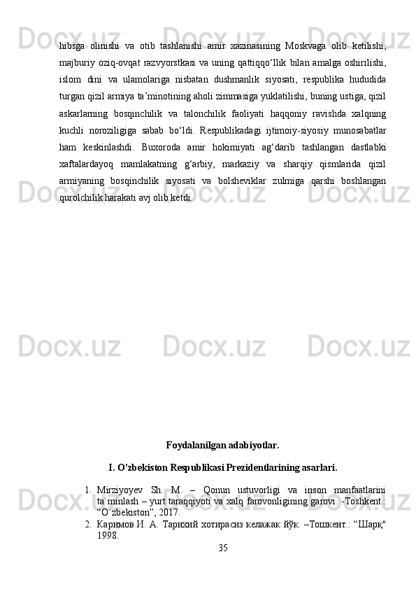 hibsga   olinishi   va   otib   tashlanishi   amir   xazinasining   Moskvaga   olib   ketilishi,
majburiy   oziq-ovqat   razvyorstkasi   va   uning  qattiqqo‘llik   bilan  amalga   oshirilishi,
islom   dini   va   ulamolariga   nisbatan   dushmanlik   siyosati,   respublika   hududida
turgan qizil armiya ta’minotining aholi zimmasiga yuklatilishi, buning ustiga, qizil
askarlarning   bosqinchilik   va   talonchilik   faoliyati   haqqoniy   ravishda   xalqning
kuchli   noroziligiga   sabab   bo‘ldi.   Respublikadagi   ijtimoiy-siyosiy   munosabatlar
ham   keskinlashdi.   Buxoroda   amir   hokimiyati   ag‘darib   tashlangan   dastlabki
xaftalardayoq   mamlakatning   g‘arbiy,   markaziy   va   sharqiy   qismlarida   qizil
armiyaning   bosqinchilik   siyosati   va   bolsheviklar   zulmiga   qarshi   boshlangan
qurolchilik harakati avj olib ketdi.
Foydalanilgan adabiyotlar.
I. O’zbekiston Respublikasi Prezidentlarining asarlari.
1. Mirziyoyev   Sh.   M.   –   Qonun   ustuvorligi   va   inson   manfaatlarini
ta`minlash – yurt taraqqiyoti va xalq farovonligining garovi. -Toshkent.:
“O`zbekiston”, 2017.
2. Каримов И. А. Тарихий хотирасиз келажак йўк. –Тошкент.: “Шарқ"
1998.
35 