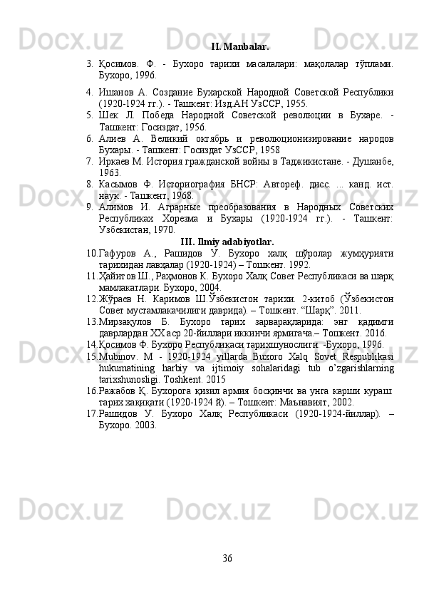 II. Manbalar.
3. Қосимов .   Ф.   -   Бухоро   тарихи   масалалари:   мақолалар   тўплами.
Бухоро, 1996.
4. И шанов   А.   Создание   Бухарской   Народной   Советской   Республики
(1920-1924 гг.). - Ташкент: Изд.АН УзССР, 1955.
5. Шек   Л.   Победа   Народной   Советской   революции   в   Бухаре.   -
Ташкент: Госиздат, 1956.
6. Алиев   А.   Великий   октябрь   и   революционизирование   народов
Бухары. - Ташкент: Госиздат УзССР, 1958
7. Иркаев М. История гражданской войны в Таджикистане. - Душанбе,
1963.
8. Касымов   Ф.   Историография   БНСР:   Автореф.   дисс.   ...   канд.   ист.
наук. - Ташкент, 1968.
9. Алимов   И.   Аграрные   преобразования   в   Народных   Советских
Республиках   Хорезма   и   Бухары   (1920-1924   гг.).   -   Ташкент:
Узбекистан, 1970.
III. Ilmiy adabiyotlar.
10. Гафуров   А.,   Рашидов   У.   Бухоро   халқ   шўролар   жумҳурияти
тарихидан лавҳалар (1920-1924) – Тошкент. 1992.
11. Ҳайитов Ш., Раҳмонов К. Бухоро Халқ Совет Республикаси ва шарқ
мамлакатлари. Бухоро, 2004.
12. Жўраев   Н.   Каримов   Ш.Ўзбекистон   тарихи.   2-китоб   (Ўзбекистон
Совет мустамлакачилиги даврида). – Тошкент. “Шарқ”. 2011.
13. Мирзақулов   Б.   Бухоро   тарих   зарварақларида:   энг   қадимги
даврлардан ХХ аср 20-йиллари иккинчи ярмигача.– Тошкент . 2016.
14. Қосимов Ф. Бухоро Республикаси тарихшунослиги. -Бухоро, 1996.
15. Mubinov .   M   -   1920-1924   yillarda   Buxoro   Xalq   Sovet   Respublikasi
hukumatining   harbiy   va   ijtimoiy   sohalaridagi   tub   o ’ zgarishlarning
tarixshunosligi .  Toshkent . 2015
16. Ражабов   Қ.   Бухорога   қизил   армия   босқинчи   ва   унга   карши   кураш:
тарих хақиқати (1920-1924 й). – Тошкент: Маънавият, 2002.
17. Рашидов   У.   Бухоро   Халқ   Республикаси   (1920-1924-йиллар).   –
Бухоро. 2003.
36 