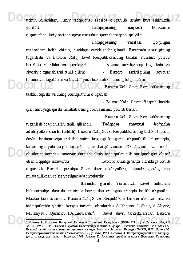 uchun   kurashlarni   ilmiy   tadqiqotlar   asosida   o’rganilib   ushbu   kurs   ishimizda
yoritildi. Tadqiqotning   maqsadi   Mavzusini
o`rganishda ilmiy metodologiya asosida o`rganish maqsadi qo`yildi. 
Tadqiqotning   vazifasi   Qo`yilgan
maqsaddan   kelib   chiqib,   quyidagi   vazifalar   belgilandi:   Buxoroda   amirligining
tugatilishi   va   Buxoro   Xalq   Sovet   Respublikasining   tashkil   etilishini   yoritib
berishdir. Vazifalari esa quyidagicha  -   Buxoro   amirligining   tugatilishi   va
siyosiy o’zgarishlarni tahlil qilish;  -   Buxoro   amirligining   sovetlar
tomonidan tugatilishi va bunda “yosh buxorolik” larning tutgan o’rni; 
-   Buxoro Xalq Sovet Respublikasining
tashkil topishi va uning boshqaruvini o’rganish; 
-   Buxor   Xalq   Sovet   Respublikasida
qizil armiyaga qarshi harakatlarning boshlanishini yoritib berish; 
- Buxoro Xalq Sovet Respublikasining
tugatilish bosqichlarini tahlil qilishdir. Tadqiqot   mavzusi   bo‘yicha
adabiyotlar sharhi (tahlili).   Buxoro Xalq Sovet Respublikasining tashkil topishi,
davlat   boshqaruviga   oid   faoliyatini   bugungi   kungacha   o‘rganililib   kelinmoqda,
tarixining u yoki bu jihatlarini bir qator sharqshunoslar, o‘lkashunoslar va tarixchi
olimlar   tomonidan   muayyan   darajada   ilmiy   tadqiqotlar   olib   borilganligini   e’tirof
etish diqqatga sazovordir.  Buxoro amirligi tarixi biz ikkiga bo’lib
o’rgandik.   Birinchi   guruhga   Sovet   davri   adabiyotlari,   Ikkinchi   guruhga   esa
mustaqillikdan so’ng yozilgan adabiyotlardir. 
Birinchi   guruh   Yurtimizda   sovet   hukumati
hukumronligi   davrida   tariximiz   haqiqatdan   anchgina   uzoqda   bo’lib   o’rganildi.
Mazkur kurs ishimizda Buxoro Xalq Sovet Respublikasi  tarixini o’z asarlarida va
tadqiqotlarida   yoritib   bergan   tarixchi   olimlardan   A.Ishonov,   L.Shek,   A.Aliyev,
M.Irkayev, F.Qosimov, I.Alimovlardir 1
.  Sovet   davri   tarixchilaridan   Buxoro
1
  И шанов   А.   Создание   Бухарской   Народной   Советской   Республики   (1920-1924   гг.).   -   Ташкент:   Изд.АН
УзССР, 1955. Шек Л. Победа Народной Советской революции в Бухаре. - Ташкент: Госиздат, 1956. Алиев А.
Великий  октябрь  и революционизирование народов  Бухары.  - Ташкент:  Госиздат  УзССР, 1958. Иркаев  М.
История гражданской войны в Таджикистане. - Душанбе, 1963. Касымов Ф. Историография БНСР: Автореф.
дисс.   ...   канд.   ист.   наук.   -   Ташкент,   1968.   Алимов   И.   Аграрные   преобразования   в   Народных   Советских
4 