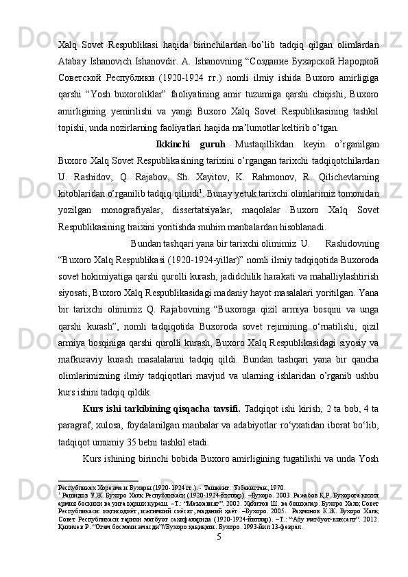 Xalq   Sovet   Respublikasi   haqida   birinchilardan   bo’lib   tadqiq   qilgan   olimlardan
Atabay  Ishanovich Ishanovdir.  A. Ishanovning  “ Создание   Бухарской   Народной
Советской   Республики   (1920-1924   гг .)   nomli   ilmiy   ishida   Buxoro   amirligiga
qarshi   “Yosh   buxoroliklar”   faoliyatining   amir   tuzumiga   qarshi   chiqishi,   Buxoro
amirligining   yemirilishi   va   yangi   Buxoro   Xalq   Sovet   Respublikasining   tashkil
topishi, unda nozirlarning faoliyatlari haqida ma’lumotlar keltirib o’tgan.  
Ikkinchi   guruh   Mustaqillikdan   keyin   o’rganilgan
Buxoro Xalq Sovet Respublikasining tarixini o’rgangan tarixchi tadqiqotchilardan
U.   Rashidov,   Q.   Rajabov,   Sh.   Xayitov,   K.   Rahmonov,   R.   Qilichevlarning
kitoblaridan o’rganilib tadqiq qilindi 1
. Bunay yetuk tarixchi olimlarimiz tomonidan
yozilgan   monografiyalar,   dissertatsiyalar,   maqolalar   Buxoro   Xalq   Sovet
Respublikasining traixini yoritishda muhim manbalardan hisoblanadi.
Bundan tashqari yana bir tarixchi olimimiz  U.   Rashidovning
“Buxoro Xalq Respublikasi (1920-1924-yillar)” nomli ilmiy tadqiqotida Buxoroda
sovet hokimiyatiga qarshi qurolli kurash, jadidchilik harakati va mahalliylashtirish
siyosati, Buxoro Xalq Respublikasidagi madaniy hayot masalalari yoritilgan. Yana
bir   tarixchi   olimimiz   Q.   Rajabovning   “Buxoroga   qizil   armiya   bosqini   va   unga
qarshi   kurash”,   nomli   tadqiqotida   Buxoroda   sovet   rejimining   о ‘rnatilishi,   qizil
armiya bosqiniga qarshi  qurolli kurash, Buxoro Xalq Respublikasidagi  siyosiy va
mafkuraviy   kurash   masalalarini   tadqiq   qildi.   Bundan   tashqari   yana   bir   qancha
olimlarimizning   ilmiy   tadqiqotlari   mavjud   va   ularning   ishlaridan   o’rganib   ushbu
kurs ishini tadqiq qildik.
Kurs ishi tarkibining qisqacha tavsifi.   Tadqiqot ishi kirish, 2 ta bob, 4 ta
paragraf, xulosa, foydalanilgan manbalar va adabiyotlar ro‘yxatidan iborat bo‘lib,
tadqiqot umumiy 35 betni tashkil etadi.
Kurs ishining birinchi bobida Buxoro amirligining tugatilishi va unda Yosh
Республиках Хорезма и Бухары (1920-1924 гг.). - Ташкент: Узбекистан, 1970.
1
 Рашидов У.Ж. Бухоро Халқ Республикаси (1920-1924-йиллар). –Бухоро. 2003. Ражабов Қ.Р. Бухорога қизил
армия босқини ва унга қарши кураш. –Т.: “Маънавият”. 2002.   Ҳайитов Ш. ва бошқалар. Бухоро Халқ Совет
Республикаси:   иқтисодиёт,   ижтимоий   сиёсат,   маданий   ҳаёт.   –Бухоро.   2005.     Раҳмонов   К.Ж.   Бухоро   Халқ
Совет   Республикаси   тарихи   матбуот   саҳифаларида   (1920-1924-йиллар).   –Т.:   “Абу   матбуот-консалт”.   2012.
Қиличев Р. “Отам босмачи эмасди”//Бухоро ҳақиқати. Бухоро. 1993-йил 13-феврал.
5 