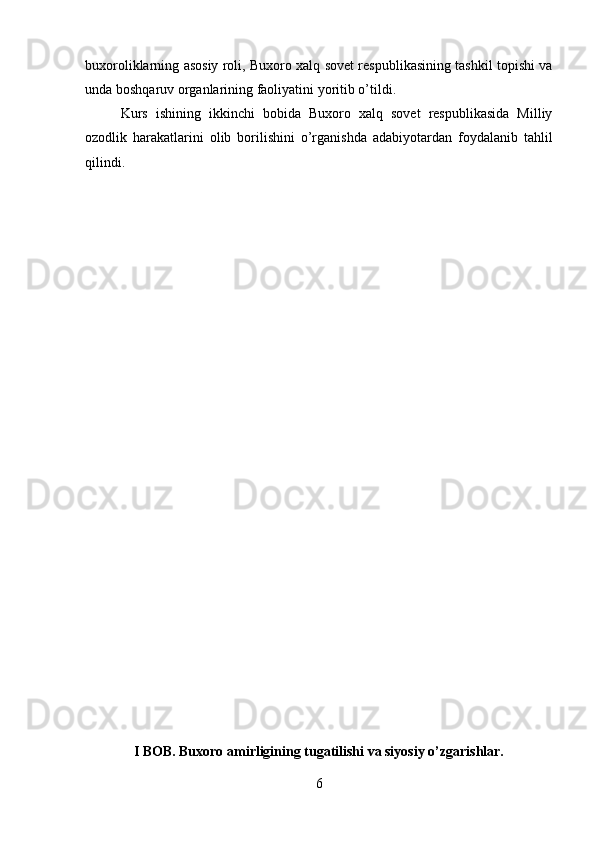 buxoroliklarning asosiy roli, Buxoro xalq sovet respublikasining tashkil topishi va
unda boshqaruv organlarining faoliyatini yoritib o’tildi.
Kurs   ishining   ikkinchi   bobida   Buxoro   xalq   sovet   respublikasida   Milliy
ozodlik   harakatlarini   olib   borilishini   o’rganishda   adabiyotardan   foydalanib   tahlil
qilindi.
 
I BOB. Buxoro amirligining tugatilishi va siyosiy o’zgarishlar.
6 