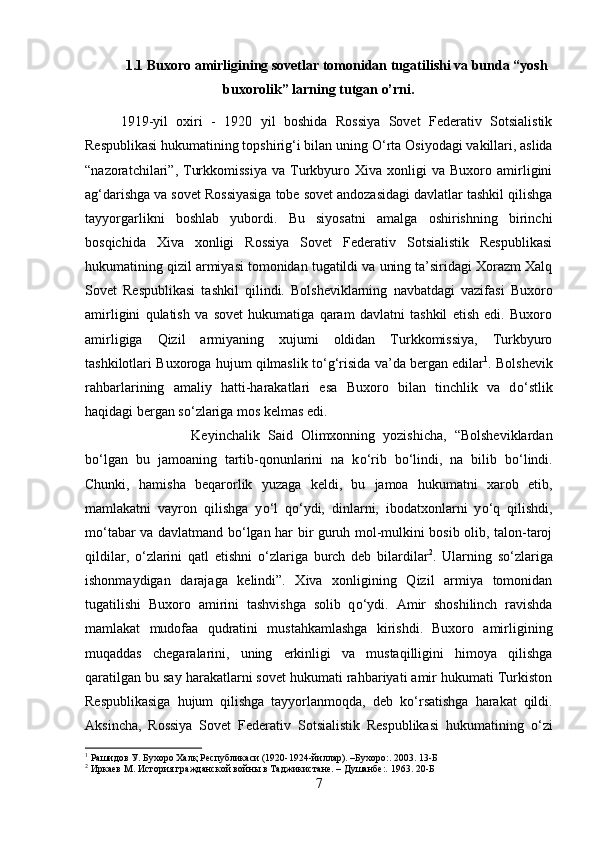 1.1  Buxoro amirligining sovetlar tomonidan tugatilishi va bunda “yosh
buxorolik” larning tutgan o’rni.
1919-yil   oxiri   -   1920   yil   boshida   Rossiya   Sovet   Federativ   Sotsialistik
Respublikasi hukumatining topshirig‘i bilan uning  О ‘rta Osiyodagi vakillari, aslida
“nazoratchilari”,  Turkkomissiya   va  Turkbyuro   Xiva  xonligi   va  Buxoro   amirligini
ag‘darishga va sovet Rossiyasiga tobe sovet andozasidagi davlatlar tashkil qilishga
tayyorgarlikni   boshlab   yubordi.   Bu   siyosatni   amalga   oshirishning   birinchi
bosqichida   Xiva   xonligi   Rossiya   Sovet   Federativ   Sotsialistik   Respublikasi
hukumatining qizil armiyasi tomonidan tugatildi va uning ta’siridagi Xorazm Xalq
Sovet   Respublikasi   tashkil   qilindi.   Bolsheviklarning   navbatdagi   vazifasi   Buxoro
amirligini   qulatish   va   sovet   hukumatiga   qaram   davlatni   tashkil   etish   edi.   Buxoro
amirligiga   Qizil   armiyaning   xujumi   oldidan   Turkkomissiya,   Turkbyuro
tashkilotlari Buxoroga hujum qilmaslik t о ‘g‘risida va’da bergan edilar 1
. Bolshevik
rahbarlarining   amaliy   hatti-harakatlari   esa   Buxoro   bilan   tinchlik   va   d о ‘stlik
haqidagi bergan s о ‘zlariga mos kelmas edi. 
Keyinchalik   Said   Olimxonning   yozishicha,   “Bolsheviklardan
b о ‘lgan   bu   jamoaning   tartib-qonunlarini   na   k о ‘rib   b о ‘lindi,   na   bilib   b о ‘lindi.
Chunki,   hamisha   beqarorlik   yuzaga   keldi,   bu   jamoa   hukumatni   xarob   etib,
mamlakatni   vayron   qilishga   y о ‘l   q о ‘ydi,   dinlarni,   ibodatxonlarni   y о ‘q   qilishdi,
m о ‘tabar va davlatmand b о ‘lgan har bir guruh mol-mulkini bosib olib, talon-taroj
qildilar,   о ‘zlarini   qatl   etishni   о ‘zlariga   burch   deb   bilardilar 2
.   Ularning   s о ‘zlariga
ishonmaydigan   darajaga   kelindi”.   Xiva   xonligining   Qizil   armiya   tomonidan
tugatilishi   Buxoro   amirini   tashvishga   solib   q о ‘ydi.   Amir   shoshilinch   ravishda
mamlakat   mudofaa   qudratini   mustahkamlashga   kirishdi.   Buxoro   amirligining
muqaddas   chegaralarini,   uning   erkinligi   va   mustaqilligini   himoya   qilishga
qaratilgan bu say harakatlarni sovet hukumati rahbariyati amir hukumati Turkiston
Respublikasiga   hujum   qilishga   tayyorlanmoqda,   deb   k о ‘rsatishga   harakat   qildi.
Aksincha,   Rossiya   Sovet   Federativ   Sotsialistik   Respublikasi   hukumatining   о ‘zi
1
 Рашидов У. Бухоро Халқ Республикаси (1920-1924-йиллар). –Бухоро:. 2003. 13- Б
2
 Иркаев М. История гражданской войны в Таджикистане. – Душанбе:. 1963. 20- Б
7 