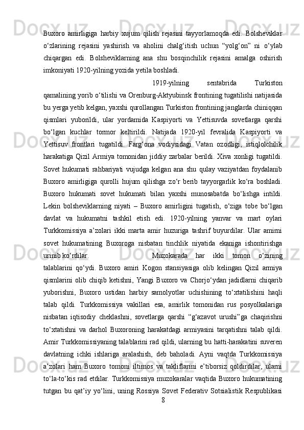 Buxoro   amirligiga   harbiy   xujum   qilish   rejasini   tayyorlamoqda   edi.   Bolsheviklar
о ‘zlarining   rejasini   yashirish   va   aholini   chalg‘itish   uchun   “yolg‘on”   ni   о ‘ylab
chiqargan   edi.   Bolsheviklarning   ana   shu   bosqinchilik   rejasini   amalga   oshirish
imkoniyati 1920-yilning yozida yetila boshladi. 
1919-yilning   sentabrida   Turkiston
qamalining yorib  о ‘tilishi va Orenburg-Aktyubinsk frontining tugatilishi natijasida
bu yerga yetib kelgan, yaxshi qurollangan Turkiston frontining janglarda chiniqqan
qismlari   yuborildi,   ular   yordamida   Kaspiyorti   va   Yettisuvda   sovetlarga   qarshi
b о ‘lgan   kuchlar   tormor   keltirildi.   Natijada   1920-yil   fevralida   Kaspiyorti   va
Yettisuv   frontlari   tugatildi.   Farg‘ona   vodiysidagi   Vatan   ozodligi,   istiqlolchilik
harakatiga Qizil  Armiya tomonidan jiddiy zarbalar  berildi. Xiva xonligi  tugatildi.
Sovet   hukumati   rahbariyati   vujudga   kelgan   ana   shu   qulay   vaziyatdan   foydalanib
Buxoro   amirligiga   qurolli   hujum   qilishga   z о ‘r   berib   tayyorgarlik   k о ‘ra   boshladi.
Buxoro   hukumati   sovet   hukumati   bilan   yaxshi   munosabatda   b о ‘lishga   intildi.
Lekin   bolsheviklarning   niyati   –   Buxoro   amirligini   tugatish,   о ‘ziga   tobe   b о ‘lgan
davlat   va   hukumatni   tashkil   etish   edi.   1920-yilning   yanvar   va   mart   oylari
Turkkomissiya   a’zolari   ikki   marta   amir   huzuriga   tashrif   buyurdilar.   Ular   amirni
sovet   hukumatining   Buxoroga   nisbatan   tinchlik   niyatida   ekaniga   ishontirishga
urinib k о ‘rdilar.  Muzokarada   har   ikki   tomon   о ‘zining
talablarini   q о ‘ydi.   Buxoro   amiri   Kogon   stansiyasiga   olib   kelingan   Qizil   armiya
qismlarini   olib   chiqib   ketishni,   Yangi   Buxoro   va   Chorj о ‘ydan   jadidlarni   chiqarib
yuborishni,   Buxoro   ustidan   harbiy   samolyotlar   uchishining   t о ‘xtatilishini   haqli
talab   qildi.   Turkkomissiya   vakillari   esa,   amirlik   tomonidan   rus   posyolkalariga
nisbatan   iqtisodiy   cheklashni,   sovetlarga   qarshi   “g‘azavot   urushi”ga   chaqirishni
t о ‘xtatishni   va   darhol   Buxoroning   harakatdagi   armiyasini   tarqatishni   talab   qildi.
Amir Turkkomissiyaning talablarini rad qildi, ularning bu hatti-harakatini suveren
davlatning   ichki   ishlariga   aralashish,   deb   baholadi.   Ayni   vaqtda   Turkkomissiya
a’zolari   ham   Buxoro   tomoni   iltimos   va   takliflarini   e’tiborsiz   qoldirdilar,   ularni
t о ‘la-t о ‘kis rad etdilar. Turkkomissiya muzokaralar vaqtida Buxoro hukumatining
tutgan   bu   qat’iy   y о ‘lini,   uning   Rossiya   Sovet   Federativ   Sotsialistik   Respublikasi
8 