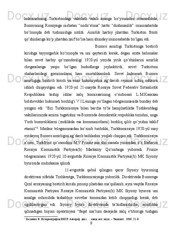 hukumatining   Turkistondagi   vakolatli   vakili   amriga   b о ‘ysunishni   istamaslikda,
Buxoroning   Rossiyaga   nisbatan   “nod о ‘stona”   hatto   “dushmanlik”   munosabatida
b о ‘lmoqda   deb   tushunishga   intildi.   Amirlik   harbiy   jihatdan   Turkiston   fronti
q о ‘shinlariga k о ‘p jihatdan zaif b о ‘lsa ham shunday munosabatda b о ‘lgan edi.
Buxoro   amirligi   Turkistonga   bostirib
kirishga   tayyorgarlik   k о ‘rmoqda   va   uni   qaytarish   kerak,   degan   soxta   bahonalar
bilan   sovet   harbiy   q о ‘mondonligi   1920-yil   yozida   yirik   q о ‘shinlarini   amirlik
chegaralariga   yaqin   b о ‘lgan   hududlarga   joylashtirdi,   sovet   Turkistoni
shaharlaridagi   gornizonlarni   ham   mustahkamladi.   Sovet   hukumati   Buxoro
amirligiga   bostirib   kirish   va   amir   hokimiyatini   ag‘darish   rejasini   ochiq   oshkora
ishlab   chiqayotgan   edi.   1920-yil   21-mayda   Rossiya   Sovet   Federativ   Sotsialistik
Respublikasi   tashqi   ishlar   xalq   komissarining   о ‘rinbosari   L.M.Karaxan
bolsheviklar hukumati boshlig‘i V.I.Leninga y о ‘llagan telegrammasida bunday deb
yozgan   edi:   “Biz   Turkkomissiya   bilan   barcha   t о ‘la   hamjihatlikda   Toshkentdagi
vakillarimizda amirni tugatishni va Buxoroda demokratik respublika tuzishni, unga
Yosh   buxoroliklarni   (endilikda   esa   kommunistlarni)   boshliq   qilib   q о ‘yishni   taklif
etamiz” 1
. Mazkur  telegrammadan k о ‘rinib turibdiki, Turkkomissiya  1920-yil  may
oyidayoq Buxoro amirligini ag‘darib tashlashni yoqlab chiqqan edi. Turkkomissiya
a’zosi, Turkfront q о ‘mondoni M.V.Frunze ana shu masala yuzasidan   о ‘z fikrlarini
Rossiya   Komunistik   Partiyasi(b)   Markaziy   Q о ‘mitaiga   yuboradi.   Frunze
telegrammasi   1920-yil   10-avgustda   Rossiya   Komunistik   Partiyasi(b)   MK   Siyosiy
byurosida muhokama qilindi. 
11-avgustda   qabul   qilingan   qaror   Siyosiy   byuroning
direktivasi sifatida Toshkentga, Turkkomissiyaga yuborildi. Direktivada Buxoroga
Qizil armiyaning bostirib kirishi prinsip jihatidan ma’qullanib, ayni vaqtda Rossiya
Komunistik   Partiyasi   Rossiya   Komunistik   Partiyasi(b)   MK   Siyosiy   byurosi   uni
amalga   oshirishda   tashabbus   sovetlar   tomonidan   kelib   chiqmasligi   kerak,   deb
ogohlantirgan   edi.   Siyosiy   byuro   direktivasida   ta’kidlanishicha,   amirlikka
qilinadigan   hujum   operatsiyasi   “faqat   ma’lum   darajada   xalq   e’tiboriga   tushgan
1
  Касымов Ф. Историография БНСР: Автореф. дисс. ... канд. ист. наук. – Ташкент:. 1968.  21-Б
9 