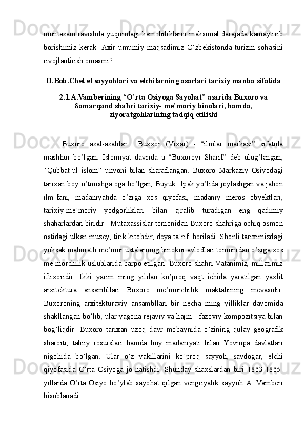 muntazam ravishda yuqoridagi kamchiliklarni maksimal darajada kamaytirib
borishimiz   kerak.   Axir   umumiy   maqsadimiz   O‘zbekistonda   turizm   sohasini
rivojlantirish emasmi?!
II.Bob. Chet el sayyohlari va elchilarning asarlari tarixiy manba sifatida
2.1.A.Vamberining “O’rta Osiyoga Sayohat” asarida Buxoro va
Samarqand shahri tarixiy- me’moriy binolari, hamda,
ziyoratgohlarining tadqiq etilishi
Buxoro   azal-azaldan     Buxxor   (Vixar)   -   “ilmlar   markazi”   sifatida
mashhur   bo’lgan.   Islomiyat   davrida   u   “Buxoroyi   Sharif”   deb   ulug’langan,
“Qubbat-ul   islom”   unvoni   bilan   sharaflangan.   Buxoro   Markaziy   Osiyodagi
tarixan boy o’tmishga ega bo’lgan, Buyuk   Ipak yo’lida joylashgan va jahon
ilm-fani,   madaniyatida   o’ziga   xos   qiyofasi,   madaniy   meros   obyektlari,
tarixiy-me’moriy   yodgorliklari   bilan   ajralib   turadigan   eng   qadimiy
shaharlardan biridir.  Mutaxassislar tomonidan Buxoro shahriga ochiq osmon
ostidagi ulkan muzey, tirik kitobdir, deya ta’rif  beriladi. Shonli tariximizdagi
yuksak mahoratli me’mor ustalarning binokor avlodlari tomonidan o’ziga xos
me’morchilik uslublarida barpo etilgan  Buxoro shahri Vatanimiz, millatimiz
iftixoridir.   Ikki   yarim   ming   yildan   ko’proq   vaqt   ichida   yaratilgan   yaxlit
arxitektura   ansambllari   Buxoro   me’morchilik   maktabining   mevasidir.
Buxoroning   arxitekturaviy   ansambllari   bir   necha   ming   yilliklar   davomida
shakllangan bo’lib, ular yagona rejaviy va hajm - fazoviy kompozitsiya bilan
bog’liqdir.   Buxoro   tarixan   uzoq   davr   mobaynida   o’zining   qulay   geografik
sharoiti,   tabiiy   resurslari   hamda   boy   madaniyati   bilan   Yevropa   davlatlari
nigohida   bo’lgan.   Ular   o’z   vakillarini   ko’proq   sayyoh,   savdogar,   elchi
qiyofasida   O’rta   Osiyoga   jo’natishdi.   Shunday   shaxslardan   biri   1863-1865-
yillarda O’rta Osiyo  bo’ylab  sayohat qilgan  vengriyalik sayyoh  A. Vamberi
hisoblanadi. 