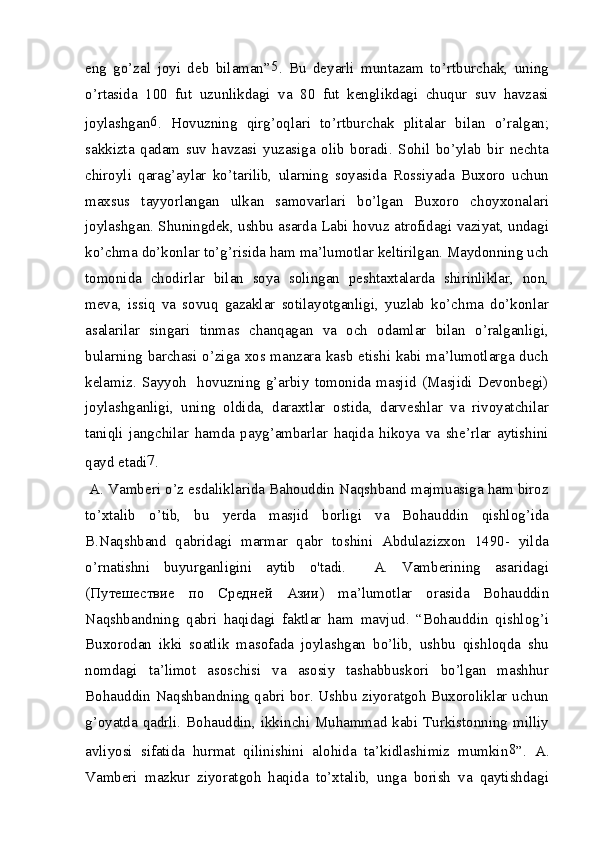 eng   go’zal   joyi   deb   bilaman” 5
.   Bu   deyarli   muntazam   to’rtburchak,   uning
o’rtasida   100   fut   uzunlikdagi   va   80   fut   kenglikdagi   chuqur   suv   havzasi
joylashgan 6
.   Hovuzning   qirg’oqlari   to’rtburchak   plitalar   bilan   o’ralgan;
sakkizta   qadam   suv   havzasi   yuzasiga   olib   boradi.   Sohil   bo’ylab   bir   nechta
chiroyli   qarag’aylar   ko’tarilib,   ularning   soyasida   Rossiyada   Buxoro   uchun
maxsus   tayyorlangan   ulkan   samovarlari   bo’lgan   Buxoro   choyxonalari
joylashgan. Shuningdek, ushbu asarda Labi hovuz atrofidagi vaziyat, undagi
ko’chma do’konlar to’g’risida ham ma’lumotlar keltirilgan. Maydonning uch
tomonida   chodirlar   bilan   soya   solingan   peshtaxtalarda   shirinliklar,   non,
meva,   issiq   va   sovuq   gazaklar   sotilayotganligi,   yuzlab   ko’chma   do’konlar
asalarilar   singari   tinmas   chanqagan   va   och   odamlar   bilan   o’ralganligi,
bularning barchasi o’ziga xos manzara kasb etishi kabi ma’lumotlarga duch
kelamiz.   Sayyoh     hovuzning  g’arbiy   tomonida   masjid  (Masjidi  Devonbegi)
joylashganligi,   uning   oldida,   daraxtlar   ostida,   darveshlar   va   rivoyatchilar
taniqli   jangchilar   hamda   payg’ambarlar   haqida   hikoya   va   she’rlar   aytishini
qayd etadi 7
.
 A. Vamberi o’z esdaliklarida Bahouddin Naqshband majmuasiga ham biroz
to’xtalib   o’tib,   bu   yerda   masjid   borligi   va   Bohauddin   qishlog’ida
B.Naqshband   qabridagi   marmar   qabr   toshini   Abdulazizxon   1490-   yilda
o’rnatishni   buyurganligini   aytib   o'tadi.     A.   Vamberining   asaridagi
( Путешествие   по   Средней   Азии )   ma’lumotlar   orasida   Bohauddin
Naqshbandning   qabri   haqidagi   faktlar   ham   mavjud.   “Bohauddin   qishlog’i
Buxorodan   ikki   soatlik   masofada   joylashgan   bo’lib,   ushbu   qishloqda   shu
nomdagi   ta’limot   asoschisi   va   asosiy   tashabbuskori   bo’lgan   mashhur
Bohauddin Naqshbandning qabri bor. Ushbu ziyoratgoh Buxoroliklar uchun
g’oyatda qadrli. Bohauddin, ikkinchi Muhammad kabi Turkistonning milliy
avliyosi   sifatida   hurmat   qilinishini   alohida   ta’kidlashimiz   mumkin 8
”.   A.
Vamberi   mazkur   ziyoratgoh   haqida   to’xtalib,   unga   borish   va   qaytishdagi 